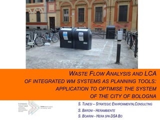 WASTE FLOW ANALYSIS AND LCA
OF INTEGRATED WM SYSTEMS AS PLANNING TOOLS:
APPLICATION TO OPTIMISE THE SYSTEM
OF THE CITY OF BOLOGNA
S. TUNESI – STRATEGIC ENVIRONMENTALCONSULTING
S. BARONI - HERAMBIENTE
S. BOARINI - HERA SPA DSA BO
 