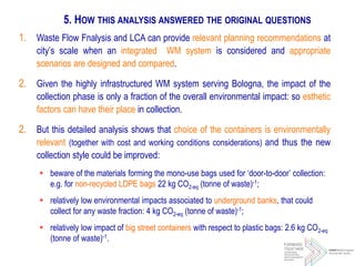 1. Waste Flow Fnalysis and LCA can provide relevant planning recommendations at
city’s scale when an integrated WM system is considered and appropriate
scenarios are designed and compared.
2. Given the highly infrastructured WM system serving Bologna, the impact of the
collection phase is only a fraction of the overall environmental impact: so esthetic
factors can have their place in collection.
2. But this detailed analysis shows that choice of the containers is environmentally
relevant (together with cost and working conditions considerations) and thus the new
collection style could be improved:
 beware of the materials forming the mono-use bags used for ‘door-to-door’ collection:
e.g. for non-recycled LDPE bags 22 kg CO2-eq (tonne of waste)-1;
 relatively low environmental impacts associated to underground banks, that could
collect for any waste fraction: 4 kg CO2-eq (tonne of waste)-1;
 relatively low impact of big street containers with respect to plastic bags: 2.6 kg CO2-eq
(tonne of waste)-1.
5. HOW THIS ANALYSIS ANSWERED THE ORIGINAL QUESTIONS
 