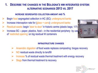 1. DESCRIBE THE CHANGES IN THE BOLOGNA’S WM INTEGRATED SYSTEM:
ALTERNATIVE SCENARIOS 2013 VS. 2017
INCREASE SEGREGATED COLLECTION AMOUNT AND %
 Begin food segregated collection in HC (SC): underground banks
 Increase interception rate for (glass + cans): underground banks
 Residual waste: begin ‘door to door’ in historic centre (plastic bags; 1/7)
 Increase SC – paper, plastics, food – in the residential periphery by use
of ‘restricted opening’ on big residual W containers
INFRASTRUCTURE CHANGES
 Anaerobic digestion of food waste replaces composting: biogas recovery
 NO residual waste directly to landfill
 Increase % of residual waste thermal treatment with energy recovery
 Slags from thermal treatment to recovery
 