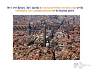 The City of Bologna (Italy) decided to increase recycling of municipal waste and to
eliminate big waste collection containers in the historical centre.
 