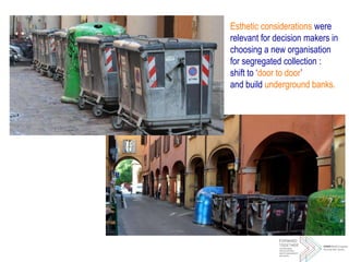 Esthetic considerations were
relevant for decision makers in
choosing a new organisation
for segregated collection :
shift to ‘door to door’
and build underground banks.
 