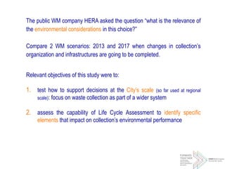 The public WM company HERA asked the question “what is the relevance of
the environmental considerations in this choice?”
Compare 2 WM scenarios: 2013 and 2017 when changes in collection’s
organization and infrastructures are going to be completed.
Relevant objectives of this study were to:
1. test how to support decisions at the City’s scale (so far used at regional
scale): focus on waste collection as part of a wider system
2. assess the capability of Life Cycle Assessment to identify specific
elements that impact on collection’s environmental performance
 