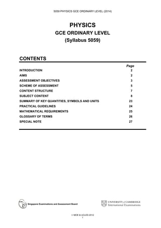 5059 PHYSICS GCE ORDINARY LEVEL (2014)

PHYSICS
GCE ORDINARY LEVEL
(Syllabus 5059)
CONTENTS
Page
INTRODUCTION

2

AIMS

2

ASSESSMENT OBJECTIVES

3

SCHEME OF ASSESSMENT

5

CONTENT STRUCTURE

7

SUBJECT CONTENT

8

SUMMARY OF KEY QUANTITIES, SYMBOLS AND UNITS

23

PRACTICAL GUIDELINES

24

MATHEMATICAL REQUIREMENTS

25

GLOSSARY OF TERMS

26

SPECIAL NOTE

27

Singapore Examinations and Assessment Board

 MOE & UCLES 2012
1

 