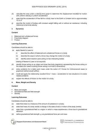 5059 PHYSICS GCE ORDINARY LEVEL (2014)

(h)

calculate the area under a velocity-time graph to determine the displacement travelled for motion
with uniform velocity or uniform acceleration

(i)

state that the acceleration of free fall for a body near to the Earth is constant and is approximately
10 m / s2

(j)

describe the motion of bodies with constant weight falling with or without air resistance, including
reference to terminal velocity

3.

Dynamics

Content
Balanced and unbalanced forces
Free-body diagram
Friction
Learning Outcomes
Candidates should be able to:
(a)

apply Newton's Laws to:
(i)

describe the effect of balanced and unbalanced forces on a body

(ii)

describe the ways in which a force may change the motion of a body

(iii)

identify action-reaction pairs acting on two interacting bodies

(stating of Newton's Laws is not required)
(b)

identify forces acting on an object and draw free body diagram(s) representing the forces acting on
the object (for cases involving forces acting in at most 2 dimensions)

(c)

solve problems for a static point mass under the action of 3 forces for 2-dimensional cases (a
graphical method would suffice)

(d)

recall and apply the relationship resultant force = mass × acceleration to new situations or to solve
related problems

(e)

explain the effects of friction on the motion of a body

4.

Mass, Weight and Density

Content
Mass and weight
Gravitational field and field strength
Density
Learning Outcomes
Candidates should be able to:
(a)

state that mass is a measure of the amount of substance in a body

(b)

state that mass of a body resists a change in the state of rest or motion of the body (inertia)

(c)

state that a gravitational field is a region in which a mass experiences a force due to gravitational
attraction

(d)

define gravitational field strength, g, as gravitational force per unit mass

Singapore Examinations and Assessment Board

 MOE & UCLES 2012
10

 