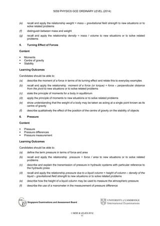 5059 PHYSICS GCE ORDINARY LEVEL (2014)

(e)

recall and apply the relationship weight = mass × gravitational field strength to new situations or to
solve related problems

(f)

distinguish between mass and weight

(g)

recall and apply the relationship density = mass / volume to new situations or to solve related
problems

5.

Turning Effect of Forces

Content
Moments
Centre of gravity
Stability
Learning Outcomes
Candidates should be able to:
(a)

describe the moment of a force in terms of its turning effect and relate this to everyday examples

(b)

recall and apply the relationship moment of a force (or torque) = force × perpendicular distance
from the pivot to new situations or to solve related problems

(c)

state the principle of moments for a body in equilibrium

(d)

apply the principle of moments to new situations or to solve related problems

(e)

show understanding that the weight of a body may be taken as acting at a single point known as its
centre of gravity

(f)

describe qualitatively the effect of the position of the centre of gravity on the stability of objects

6.

Pressure

Content
Pressure
Pressure differences
Pressure measurement
Learning Outcomes
Candidates should be able to:
(a)

define the term pressure in terms of force and area

(b)

recall and apply the relationship pressure = force / area to new situations or to solve related
problems

(c)

describe and explain the transmission of pressure in hydraulic systems with particular reference to
the hydraulic press

(d)

recall and apply the relationship pressure due to a liquid column = height of column × density of the
liquid × gravitational field strength to new situations or to solve related problems

(e)

describe how the height of a liquid column may be used to measure the atmospheric pressure

(f)

describe the use of a manometer in the measurement of pressure difference

Singapore Examinations and Assessment Board

 MOE & UCLES 2012
11

 