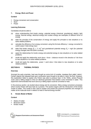5059 PHYSICS GCE ORDINARY LEVEL (2014)

7.

Energy, Work and Power

Content
Energy conversion and conservation
Work
Power
Learning Outcomes
Candidates should be able to:
(a)

show understanding that kinetic energy, potential energy (chemical, gravitational, elastic), light
energy, thermal energy, electrical energy and nuclear energy are examples of different forms of
energy

(b)

state the principle of the conservation of energy and apply the principle to new situations or to
solve related problems

(c)

calculate the efficiency of an energy conversion using the formula efficiency = energy converted to
useful output / total energy input

(d)

state that kinetic energy Ek = ½ mv2 and gravitational potential energy Ep = mgh (for potential
energy changes near the Earth’s surface)

(e)

apply the relationships for kinetic energy and potential energy to new situations or to solve related
problems

(f)

recall and apply the relationship work done = force × distance moved in the direction of the force
to new situations or to solve related problems

(g)

recall and apply the relationship power = work done / time taken to new situations or to solve
related problems

SECTION III:

THERMAL PHYSICS

Overview
Amongst the early scientists, heat was thought as some kind of invisible, massless fluid called ‘caloric’.
Certain objects that released heat upon combustion were thought to be able to ‘store’ the fluid. However,
this explanation failed to explain why friction was able to produce heat. In the 1840s, James Prescott
Joule used a falling weight to drive an electrical generator that heated a wire immersed in water. This
experiment demonstrated that work done by a falling object could be converted to heat.
In the previous section, we studied about energy and its conversion. Many energy conversion processes
which involve friction will have heat as a product. This section begins with the introduction of the kinetic
model of matter. This model is then used to explain and predict the physical properties and changes of
matter at the molecular level in relation to heat or thermal energy transfer.
8.

Kinetic Model of Matter

Content
States of matter
Brownian motion
Kinetic model

Singapore Examinations and Assessment Board

 MOE & UCLES 2012
12

 