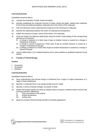 5059 PHYSICS GCE ORDINARY LEVEL (2014)

Learning Outcomes
Candidates should be able to:
(a)

compare the properties of solids, liquids and gases

(b)

describe qualitatively the molecular structure of solids, liquids and gases, relating their properties
to the forces and distances between molecules and to the motion of the molecules

(c)

infer from Brownian motion experiment the evidence for the movement of molecules

(d)

describe the relationship between the motion of molecules and temperature

(e)

explain the pressure of a gas in terms of the motion of its molecules

(f)

recall and explain the following relationships using the kinetic model (stating of the corresponding
gas laws is not required):
(i) a change in pressure of a fixed mass of gas at constant volume is caused by a change in
temperature of the gas
(ii) a change in volume occupied by a fixed mass of gas at constant pressure is caused by a
change in temperature of the gas
(iii) a change in pressure of a fixed mass of gas at constant temperature is caused by a change in
volume of the gas

(g)

use the relationships in (f) in related situations and to solve problems (a qualitative treatment would
suffice)

9.

Transfer of Thermal Energy

Content
Conduction
Convection
Radiation
Learning Outcomes
Candidates should be able to:
(a)

show understanding that thermal energy is transferred from a region of higher temperature to a
region of lower temperature

(b)

describe, in molecular terms, how energy transfer occurs in solids

(c)

describe, in terms of density changes, convection in fluids

(d)

explain that energy transfer of a body by radiation does not require a material medium and the rate
of energy transfer is affected by:
(i)
colour and texture of the surface
(ii)
surface temperature
(iii)
surface area

(e)

apply the concept of thermal energy transfer to everyday applications

Singapore Examinations and Assessment Board

 MOE & UCLES 2012
13

 