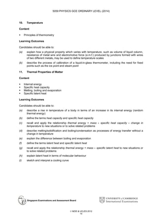 5059 PHYSICS GCE ORDINARY LEVEL (2014)

10.

Temperature

Content
Principles of thermometry
Learning Outcomes
Candidates should be able to:
(a)

explain how a physical property which varies with temperature, such as volume of liquid column,
resistance of metal wire and electromotive force (e.m.f.) produced by junctions formed with wires
of two different metals, may be used to define temperature scales

(b)

describe the process of calibration of a liquid-in-glass thermometer, including the need for fixed
points such as the ice point and steam point

11.

Thermal Properties of Matter

Content
Internal energy
Specific heat capacity
Melting, boiling and evaporation
Specific latent heat
Learning Outcomes
Candidates should be able to:
(a)

describe a rise in temperature of a body in terms of an increase in its internal energy (random
thermal energy)

(b)

define the terms heat capacity and specific heat capacity

(c)

recall and apply the relationship thermal energy = mass × specific heat capacity × change in
temperature to new situations or to solve related problems

(d)

describe melting/solidification and boiling/condensation as processes of energy transfer without a
change in temperature

(e)

explain the difference between boiling and evaporation

(f)

define the terms latent heat and specific latent heat

(g)

recall and apply the relationship thermal energy = mass × specific latent heat to new situations or
to solve related problems

(h)

explain latent heat in terms of molecular behaviour

(i)

sketch and interpret a cooling curve

Singapore Examinations and Assessment Board

 MOE & UCLES 2012
14

 
