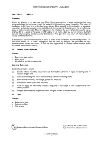 5059 PHYSICS GCE ORDINARY LEVEL (2014)

SECTION IV:

WAVES

Overview
Waves are inherent in our everyday lives. Much of our understanding of wave phenomena has been
accumulated over the centuries through the study of light (optics) and sound (acoustics). The nature of
oscillations in light was only understood when James Clerk Maxwell, in his unification of electricity,
magnetism and electromagnetic waves, stated that all electromagnetic fields spread in the form of waves.
Using a mathematical model (Maxwell’s equations), he calculated the speed of electromagnetic waves
and found it to be close to the speed of light, leading him to make a bold but correct inference that light
consists of propagating electromagnetic disturbances. This gave the very nature of electromagnetic
waves, and hence its name.
In this section, we examine the nature of waves in terms of the coordinated movement of particles. The
discussion moves on to wave propagation and its uses by studying the properties of light,
electromagnetic waves and sound, as well as their applications in wireless communication, home
appliances, medicine and industry.
12.

General Wave Properties

Content
Describing wave motion
Wave terms
Longitudinal and transverse waves
Learning Outcomes
Candidates should be able to:
(a)

describe what is meant by wave motion as illustrated by vibrations in ropes and springs and by
waves in a ripple tank

(b)

show understanding that waves transfer energy without transferring matter

(c)

define speed, frequency, wavelength, period and amplitude

(d)

state what is meant by the term wavefront

(e)

recall and apply the relationship velocity = frequency × wavelength to new situations or to solve
related problems

(f)

compare transverse and longitudinal waves and give suitable examples of each

13.

Light

Content
Reflection of light
Refraction of light
Thin lenses

Singapore Examinations and Assessment Board

 MOE & UCLES 2012
15

 