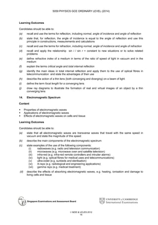 5059 PHYSICS GCE ORDINARY LEVEL (2014)

Learning Outcomes
Candidates should be able to:
(a)

recall and use the terms for reflection, including normal, angle of incidence and angle of reflection

(b)

state that, for reflection, the angle of incidence is equal to the angle of reflection and use this
principle in constructions, measurements and calculations

(c)

recall and use the terms for refraction, including normal, angle of incidence and angle of refraction

(d)

recall and apply the relationship sin i / sin r = constant to new situations or to solve related
problems

(e)

define refractive index of a medium in terms of the ratio of speed of light in vacuum and in the
medium

(f)

explain the terms critical angle and total internal reflection

(g)

identify the main ideas in total internal reflection and apply them to the use of optical fibres in
telecommunication and state the advantages of their use

(h)

describe the action of a thin lens (both converging and diverging) on a beam of light

(i)

define the term focal length for a converging lens

(j)

draw ray diagrams to illustrate the formation of real and virtual images of an object by a thin
converging lens

14.

Electromagnetic Spectrum

Content
Properties of electromagnetic waves
Applications of electromagnetic waves
Effects of electromagnetic waves on cells and tissue
Learning Outcomes
Candidates should be able to:
(a)

state that all electromagnetic waves are transverse waves that travel with the same speed in
vacuum and state the magnitude of this speed

(b)

describe the main components of the electromagnetic spectrum

(c)

state examples of the use of the following components:
(i)
radiowaves (e.g. radio and television communication)
(ii)
microwaves (e.g. microwave oven and satellite television)
(iii)
infra-red (e.g. infra-red remote controllers and intruder alarms)
(iv)
light (e.g. optical fibres for medical uses and telecommunications)
(v)
ultra-violet (e.g. sunbeds and sterilisation)
(vi)
X-rays (e.g. radiological and engineering applications)
(vii)
gamma rays (e.g. medical treatment)

(d)

describe the effects of absorbing electromagnetic waves, e.g. heating, ionisation and damage to
living cells and tissue

Singapore Examinations and Assessment Board

 MOE & UCLES 2012
16

 