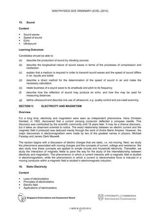 5059 PHYSICS GCE ORDINARY LEVEL (2014)

15.

Sound

Content
Sound waves
Speed of sound
Echo
Ultrasound
Learning Outcomes
Candidates should be able to:
(a)

describe the production of sound by vibrating sources

(b)

describe the longitudinal nature of sound waves in terms of the processes of compression and
rarefaction

(c)

explain that a medium is required in order to transmit sound waves and the speed of sound differs
in air, liquids and solids

(d)

describe a direct method for the determination of the speed of sound in air and make the
necessary calculation

(e)

relate loudness of a sound wave to its amplitude and pitch to its frequency

(f)

describe how the reflection of sound may produce an echo, and how this may be used for
measuring distances

(g)

define ultrasound and describe one use of ultrasound, e.g. quality control and pre-natal scanning

SECTION V:

ELECTRICITY AND MAGNETISM

Overview
For a long time, electricity and magnetism were seen as independent phenomena. Hans Christian
Oersted, in 1802, discovered that a current carrying conductor deflected a compass needle. This
discovery was overlooked by the scientific community until 18 years later. It may be a chance discovery,
but it takes an observant scientist to notice. The exact relationship between an electric current and the
magnetic field it produced was deduced mainly through the work of Andre Marie Ampere. However, the
major discoveries in electromagnetism were made by two of the greatest names in physics, Michael
Faraday and James Clerk Maxwell.
The section begins with a discussion of electric charges that are static, i.e. not moving. Next, we study
the phenomena associated with moving charges and the concepts of current, voltage and resistance. We
also study how these concepts are applied to simple circuits and household electricity. Thereafter, we
study the interaction of magnetic fields to pave the way for the study of the interrelationship between
electricity and magnetism. The phenomenon in which a current interacts with a magnetic field is studied
in electromagnetism, while the phenomenon in which a current or electromotive force is induced in a
moving conductor within a magnetic field is studied in electromagnetic induction.
16.

Static Electricity

Content
Laws of electrostatics
Principles of electrostatics
Electric field
Applications of electrostatics

Singapore Examinations and Assessment Board

 MOE & UCLES 2012
17

 