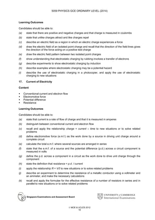 5059 PHYSICS GCE ORDINARY LEVEL (2014)

Learning Outcomes
Candidates should be able to:
(a)

state that there are positive and negative charges and that charge is measured in coulombs

(b)

state that unlike charges attract and like charges repel

(c)

describe an electric field as a region in which an electric charge experiences a force

(d)

draw the electric field of an isolated point charge and recall that the direction of the field lines gives
the direction of the force acting on a positive test charge

(e)

draw the electric field pattern between two isolated point charges

(f)

show understanding that electrostatic charging by rubbing involves a transfer of electrons

(g)

describe experiments to show electrostatic charging by induction

(h)

describe examples where electrostatic charging may be a potential hazard

(i)

describe the use of electrostatic charging in a photocopier, and apply the use of electrostatic
charging to new situations

17.

Current of Electricity

Content
Conventional current and electron flow
Electromotive force
Potential difference
Resistance
Learning Outcomes
Candidates should be able to:
(a)

state that current is a rate of flow of charge and that it is measured in amperes

(b)

distinguish between conventional current and electron flow

(c)

recall and apply the relationship charge = current × time to new situations or to solve related
problems

(d)

define electromotive force (e.m.f.) as the work done by a source in driving unit charge around a
complete circuit

(e)

calculate the total e.m.f. where several sources are arranged in series

(f)

state that the e.m.f. of a source and the potential difference (p.d.) across a circuit component is
measured in volts

(g)

define the p.d. across a component in a circuit as the work done to drive unit charge through the
component

(h)

state the definition that resistance = p.d. / current

(i)

apply the relationship R = V/I to new situations or to solve related problems

(j)

describe an experiment to determine the resistance of a metallic conductor using a voltmeter and
an ammeter, and make the necessary calculations

(k)

recall and apply the formulae for the effective resistance of a number of resistors in series and in
parallel to new situations or to solve related problems

Singapore Examinations and Assessment Board

 MOE & UCLES 2012
18

 