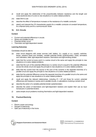 5059 PHYSICS GCE ORDINARY LEVEL (2014)

(l)

recall and apply the relationship of the proportionality between resistance and the length and
cross-sectional area of a wire to new situations or to solve related problems

(m)

state Ohm’s Law

(n)

describe the effect of temperature increase on the resistance of a metallic conductor

(o)

sketch and interpret the I/V characteristic graphs for a metallic conductor at constant temperature,
for a filament lamp and for a semiconductor diode

18.

D.C. Circuits

Content
Current and potential difference in circuits
Series and parallel circuits
Potential divider circuit
Thermistor and light-dependent resistor
Learning Outcomes
Candidates should be able to:
(a)

draw circuit diagrams with power sources (cell, battery, d.c. supply or a.c. supply), switches,
lamps, resistors (fixed and variable), variable potential divider (potentiometer), fuses, ammeters
and voltmeters, bells, light-dependent resistors, thermistors and light-emitting diodes

(b)

state that the current at every point in a series circuit is the same and apply the principle to new
situations or to solve related problems

(c)

state that the sum of the potential differences in a series circuit is equal to the potential difference
across the whole circuit and apply the principle to new situations or to solve related problems

(d)

state that the current from the source is the sum of the currents in the separate branches of a
parallel circuit and apply the principle to new situations or to solve related problems

(e)

state that the potential difference across the separate branches of a parallel circuit is the same and
apply the principle to new situations or to solve related problems

(f)

recall and apply the relevant relationships, including R = V/I and those for current, potential
differences and resistors in series and in parallel circuits, in calculations involving a whole circuit

(g)

describe the action of a variable potential divider (potentiometer)

(h)

describe the action of thermistors and light-dependent resistors and explain their use as input
transducers in potential dividers

(i)

solve simple circuit problems involving thermistors and light-dependent resistors

19.

Practical Electricity

Content
Electric power and energy
Dangers of electricity
Safe use of electricity in the home

Singapore Examinations and Assessment Board

 MOE & UCLES 2012
19

 