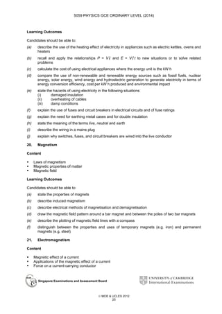5059 PHYSICS GCE ORDINARY LEVEL (2014)

Learning Outcomes
Candidates should be able to:
(a)

describe the use of the heating effect of electricity in appliances such as electric kettles, ovens and
heaters

(b)

recall and apply the relationships P = V I and E = V I t to new situations or to solve related
problems

(c)

calculate the cost of using electrical appliances where the energy unit is the kW h

(d)

compare the use of non-renewable and renewable energy sources such as fossil fuels, nuclear
energy, solar energy, wind energy and hydroelectric generation to generate electricity in terms of
energy conversion efficiency, cost per kW h produced and environmental impact

(e)

state the hazards of using electricity in the following situations:
(i)
damaged insulation
(ii)
overheating of cables
(iii)
damp conditions

(f)

explain the use of fuses and circuit breakers in electrical circuits and of fuse ratings

(g)

explain the need for earthing metal cases and for double insulation

(h)

state the meaning of the terms live, neutral and earth

(i)

describe the wiring in a mains plug

(j)

explain why switches, fuses, and circuit breakers are wired into the live conductor

20.

Magnetism

Content
Laws of magnetism
Magnetic properties of matter
Magnetic field
Learning Outcomes
Candidates should be able to:
(a)

state the properties of magnets

(b)

describe induced magnetism

(c)

describe electrical methods of magnetisation and demagnetisation

(d)

draw the magnetic field pattern around a bar magnet and between the poles of two bar magnets

(e)

describe the plotting of magnetic field lines with a compass

(f)

distinguish between the properties and uses of temporary magnets (e.g. iron) and permanent
magnets (e.g. steel)

21.

Electromagnetism

Content
Magnetic effect of a current
Applications of the magnetic effect of a current
Force on a current-carrying conductor

Singapore Examinations and Assessment Board

 MOE & UCLES 2012
20

 
