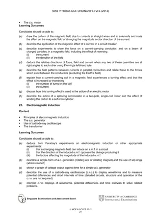 5059 PHYSICS GCE ORDINARY LEVEL (2014)

The d.c. motor
Learning Outcomes
Candidates should be able to:
(a)

draw the pattern of the magnetic field due to currents in straight wires and in solenoids and state
the effect on the magnetic field of changing the magnitude and/or direction of the current

(b)

describe the application of the magnetic effect of a current in a circuit breaker

(c)

describe experiments to show the force on a current-carrying conductor, and on a beam of
charged particles, in a magnetic field, including the effect of reversing
(i)
the current
(ii)
the direction of the field

(d)

deduce the relative directions of force, field and current when any two of these quantities are at
right angles to each other using Fleming’s left-hand rule

(e)

describe the field patterns between currents in parallel conductors and relate these to the forces
which exist between the conductors (excluding the Earth’s field)

(f)

explain how a current-carrying coil in a magnetic field experiences a turning effect and that the
effect is increased by increasing
(i)
the number of turns on the coil
(ii)
the current

(g)

discuss how this turning effect is used in the action of an electric motor

(h)

describe the action of a split-ring commutator in a two-pole, single-coil motor and the effect of
winding the coil on to a soft-iron cylinder

22.

Electromagnetic Induction

Content
Principles of electromagnetic induction
The a.c. generator
Use of cathode-ray oscilloscope
The transformer
Learning Outcomes
Candidates should be able to:
(a)

deduce from Faraday’s experiments on electromagnetic induction or other appropriate
experiments:
(i)
that a changing magnetic field can induce an e.m.f. in a circuit
(ii)
that the direction of the induced e.m.f. opposes the change producing it
(iii)
the factors affecting the magnitude of the induced e.m.f.

(b)

describe a simple form of a.c. generator (rotating coil or rotating magnet) and the use of slip rings
(where needed)

(c)

sketch a graph of voltage output against time for a simple a.c. generator

(d)

describe the use of a cathode-ray oscilloscope (c.r.o.) to display waveforms and to measure
potential differences and short intervals of time (detailed circuits, structure and operation of the
c.r.o. are not required)

(e)

interpret c.r.o. displays of waveforms, potential differences and time intervals to solve related
problems

Singapore Examinations and Assessment Board

 MOE & UCLES 2012
21

 