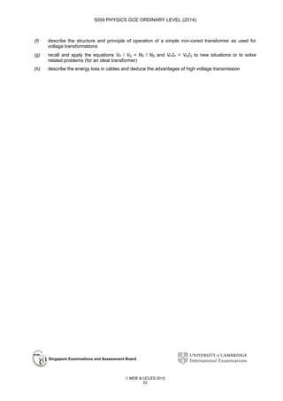 5059 PHYSICS GCE ORDINARY LEVEL (2014)

(f)

describe the structure and principle of operation of a simple iron-cored transformer as used for
voltage transformations

(g)

recall and apply the equations VP / VS = NP / NS and VPIP = VSIS to new situations or to solve
related problems (for an ideal transformer)

(h)

describe the energy loss in cables and deduce the advantages of high voltage transmission

Singapore Examinations and Assessment Board

 MOE & UCLES 2012
22

 