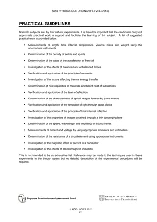 5059 PHYSICS GCE ORDINARY LEVEL (2014)

PRACTICAL GUIDELINES
Scientific subjects are, by their nature, experimental. It is therefore important that the candidates carry out
appropriate practical work to support and facilitate the learning of this subject. A list of suggested
practical work is provided below.
Measurements of length, time interval, temperature, volume, mass and weight using the
appropriate instruments
Determination of the density of solids and liquids
Determination of the value of the acceleration of free fall
Investigation of the effects of balanced and unbalanced forces
Verification and application of the principle of moments
Investigation of the factors affecting thermal energy transfer
Determination of heat capacities of materials and latent heat of substances
Verification and application of the laws of reflection
Determination of the characteristics of optical images formed by plane mirrors
Verification and application of the refraction of light through glass blocks
Verification and application of the principle of total internal reflection
Investigation of the properties of images obtained through a thin converging lens
Determination of the speed, wavelength and frequency of sound waves
Measurements of current and voltage by using appropriate ammeters and voltmeters
Determination of the resistance of a circuit element using appropriate instruments
Investigation of the magnetic effect of current in a conductor
Investigation of the effects of electromagnetic induction
This is not intended to be an exhaustive list. Reference may be made to the techniques used in these
experiments in the theory papers but no detailed description of the experimental procedures will be
required.

Singapore Examinations and Assessment Board

 MOE & UCLES 2012
24

 