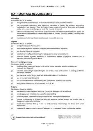 5059 PHYSICS GCE ORDINARY LEVEL (2014)

MATHEMATICAL REQUIREMENTS
Arithmetic
Candidates should be able to:
(a)
recognise and use expressions in decimal and standard form (scientific) notation
(b)

use appropriate calculating aids (electronic calculator or tables) for addition, subtraction,
multiplication and division. Find arithmetic means, powers (including reciprocals and square
roots), sines, cosines and tangents (and the inverse functions)

(c)

take account of accuracy in numerical work and handle calculations so that significant figures are
neither lost unnecessarily nor carried beyond what is justified, rounding answers correctly when
necessary

(d)

make approximations and estimates to obtain reasonable answers

Algebra
Candidates should be able to:
(a)
change the subject of an equation
(b)

solve simple algebraic equations, including linear simultaneous equations

(c)

use direct and inverse proportion

(d)

substitute physical quantities into physical equations using consistent units

(e)

formulate simple algebraic equations as mathematical models of physical situations and to
represent information given in words

Geometry and trigonometry
Candidates should be able to:
(a)
understand the meaning of angle, curve, circle, radius, diameter, square, parallelogram,
rectangle and diagonal
(b)

calculate areas of right-angled triangles and circles, areas and volumes of rectangular blocks,
volumes of cylinders

(c)

use the angle sum of a right angle and adjacent angles on a straight line

(d)

use sines, cosines and tangents

(e)

use usual mathematical instruments (rules, compasses, protractor, set square)

(f)

recognise and use points of the compass (N, S, E, W)

Graphs
Candidates should be able to:
(a)
translate information between graphical, numerical, algebraic and verbal forms
(b)

select appropriate variables and scales for graph plotting

(c)

for linear graphs, determine the slope and state the intercept and intersection

(d)

choose, by inspection, a straight line which will serve as the best straight line through a set of
data points presented graphically

(e)

recall standard linear form y = mx + c and rearrange relationships into linear form where
appropriate

(f)

understand, draw and use the slope of a tangent to a curve as a means to obtain the gradient

Singapore Examinations and Assessment Board

 MOE & UCLES 2012
25

 