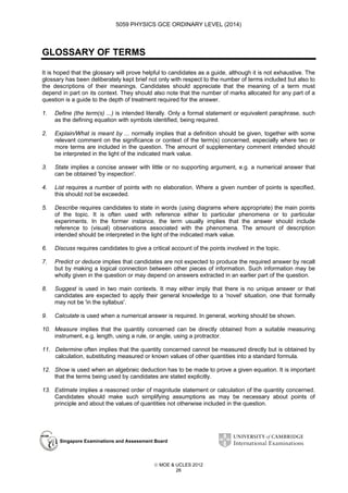 5059 PHYSICS GCE ORDINARY LEVEL (2014)

GLOSSARY OF TERMS
It is hoped that the glossary will prove helpful to candidates as a guide, although it is not exhaustive. The
glossary has been deliberately kept brief not only with respect to the number of terms included but also to
the descriptions of their meanings. Candidates should appreciate that the meaning of a term must
depend in part on its context. They should also note that the number of marks allocated for any part of a
question is a guide to the depth of treatment required for the answer.
1.

Define (the term(s) ...) is intended literally. Only a formal statement or equivalent paraphrase, such
as the defining equation with symbols identified, being required.

2.

Explain/What is meant by ... normally implies that a definition should be given, together with some
relevant comment on the significance or context of the term(s) concerned, especially where two or
more terms are included in the question. The amount of supplementary comment intended should
be interpreted in the light of the indicated mark value.

3.

State implies a concise answer with little or no supporting argument, e.g. a numerical answer that
can be obtained 'by inspection'.

4.

List requires a number of points with no elaboration. Where a given number of points is specified,
this should not be exceeded.

5.

Describe requires candidates to state in words (using diagrams where appropriate) the main points
of the topic. It is often used with reference either to particular phenomena or to particular
experiments. In the former instance, the term usually implies that the answer should include
reference to (visual) observations associated with the phenomena. The amount of description
intended should be interpreted in the light of the indicated mark value.

6.

Discuss requires candidates to give a critical account of the points involved in the topic.

7.

Predict or deduce implies that candidates are not expected to produce the required answer by recall
but by making a logical connection between other pieces of information. Such information may be
wholly given in the question or may depend on answers extracted in an earlier part of the question.

8.

Suggest is used in two main contexts. It may either imply that there is no unique answer or that
candidates are expected to apply their general knowledge to a 'novel' situation, one that formally
may not be 'in the syllabus'.

9.

Calculate is used when a numerical answer is required. In general, working should be shown.

10. Measure implies that the quantity concerned can be directly obtained from a suitable measuring
instrument, e.g. length, using a rule, or angle, using a protractor.
11. Determine often implies that the quantity concerned cannot be measured directly but is obtained by
calculation, substituting measured or known values of other quantities into a standard formula.
12. Show is used when an algebraic deduction has to be made to prove a given equation. It is important
that the terms being used by candidates are stated explicitly.
13. Estimate implies a reasoned order of magnitude statement or calculation of the quantity concerned.
Candidates should make such simplifying assumptions as may be necessary about points of
principle and about the values of quantities not otherwise included in the question.

Singapore Examinations and Assessment Board

 MOE & UCLES 2012
26

 
