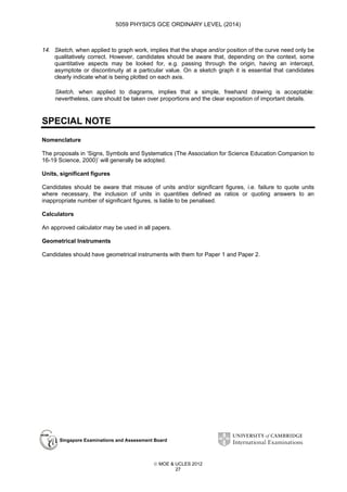 5059 PHYSICS GCE ORDINARY LEVEL (2014)

14. Sketch, when applied to graph work, implies that the shape and/or position of the curve need only be
qualitatively correct. However, candidates should be aware that, depending on the context, some
quantitative aspects may be looked for, e.g. passing through the origin, having an intercept,
asymptote or discontinuity at a particular value. On a sketch graph it is essential that candidates
clearly indicate what is being plotted on each axis.
Sketch, when applied to diagrams, implies that a simple, freehand drawing is acceptable:
nevertheless, care should be taken over proportions and the clear exposition of important details.

SPECIAL NOTE
Nomenclature
The proposals in ‘Signs, Symbols and Systematics (The Association for Science Education Companion to
16-19 Science, 2000)’ will generally be adopted.
Units, significant figures
Candidates should be aware that misuse of units and/or significant figures, i.e. failure to quote units
where necessary, the inclusion of units in quantities defined as ratios or quoting answers to an
inappropriate number of significant figures, is liable to be penalised.
Calculators
An approved calculator may be used in all papers.
Geometrical Instruments
Candidates should have geometrical instruments with them for Paper 1 and Paper 2.

Singapore Examinations and Assessment Board

 MOE & UCLES 2012
27

 
