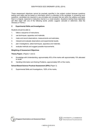 5059 PHYSICS GCE ORDINARY LEVEL (2014)

These assessment objectives cannot be precisely specified in the subject content because questions
testing such skills may be based on information which is unfamiliar to the candidate. In answering such
questions, candidates are required to use principles and concepts that are within the syllabus and apply
them in a logical, reasoned or deductive manner to a novel situation. Questions testing these objectives
will often begin with one of the following words: predict, suggest, calculate or determine. (See the
Glossary of Terms.)
C

Experimental Skills and Investigations

Students should be able to:
1.

follow a sequence of instructions;

2.

use techniques, apparatus and materials;

3.

make and record observations, measurements and estimates;

4.

interpret and evaluate observations and experimental results;

5.

plan investigations, select techniques, apparatus and materials;

6.

evaluate methods and suggest possible improvements.

Weighting of Assessment Objectives
Theory Papers (Papers 1 and 2)
A

Knowledge with Understanding, approximately 45% of the marks with approximately 15% allocated
to recall.

B

Handling Information and Solving Problems, approximately 55% of the marks.

School-Based Science Practical Assessment (SPA) (Paper 3)
C

Experimental Skills and Investigations, 100% of the marks.

Singapore Examinations and Assessment Board

 MOE & UCLES 2012
4

 
