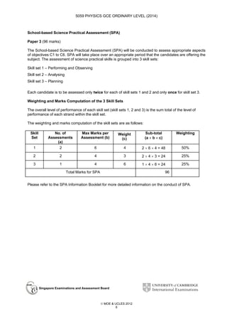 5059 PHYSICS GCE ORDINARY LEVEL (2014)

School-based Science Practical Assessment (SPA)
Paper 3 (96 marks)
The School-based Science Practical Assessment (SPA) will be conducted to assess appropriate aspects
of objectives C1 to C6. SPA will take place over an appropriate period that the candidates are offering the
subject. The assessment of science practical skills is grouped into 3 skill sets:
Skill set 1 – Performing and Observing
Skill set 2 – Analysing
Skill set 3 – Planning
Each candidate is to be assessed only twice for each of skill sets 1 and 2 and only once for skill set 3.
Weighting and Marks Computation of the 3 Skill Sets
The overall level of performance of each skill set (skill sets 1, 2 and 3) is the sum total of the level of
performance of each strand within the skill set.
The weighting and marks computation of the skill sets are as follows:
Skill
Set

No. of
Assessments
(a)

Max Marks per
Assessment (b)

Weight
(c)

Sub-total
(a × b × c)

Weighting

1

2

6

4

2 × 6 × 4 = 48

50%

2

2

4

3

2 × 4 × 3 = 24

25%

3

1

4

6

1 × 4 × 6 = 24

25%

Total Marks for SPA

96

Please refer to the SPA Information Booklet for more detailed information on the conduct of SPA.

Singapore Examinations and Assessment Board

 MOE & UCLES 2012
6

 