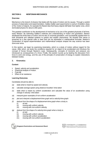 5059 PHYSICS GCE ORDINARY LEVEL (2014)

SECTION II:

NEWTONIAN MECHANICS

Overview
Mechanics is the branch of physics that deals with the study of motion and its causes. Through a careful
process of observation and experimentation, Galileo Galilei used experiments to overturn Aristotle’s ideas
of the motion of objects, for example the flawed idea that heavy objects fall faster than lighter ones, which
dominated physics for about 2,000 years.
The greatest contribution to the development of mechanics is by one of the greatest physicists of all time,
Isaac Newton. By extending Galileo’s methods and understanding of motion and gravitation, Newton
developed the three laws of motion and his law of universal gravitation, and successfully applied them to
both terrestrial and celestial systems to predict and explain phenomena. He showed that nature is
governed by a few special rules or laws that can be expressed in mathematical formulae. Newton’s
combination of logical experimentation and mathematical analysis shaped the way science has been
done ever since.
In this section, we begin by examining kinematics, which is a study of motion without regard for the
cause. After which, we study the conditions required for an object to be accelerated and introduce the
concept of forces through Newton’s Laws. Subsequently, concepts of moments and pressure are
introduced as consequences of a force. Finally, this section rounds up by leading the discussion from
force to work and energy, and the use of the principle of conservation of energy to explain interactions
between bodies.
2.

Kinematics

Content
Speed, velocity and acceleration
Graphical analysis of motion
Free-fall
Effect of air resistance
Learning Outcomes
Candidates should be able to:
(a)

state what is meant by speed and velocity

(b)

calculate average speed using distance travelled / time taken

(c)

state what is meant by uniform acceleration and calculate the value of an acceleration using
change in velocity / time taken

(d)

interpret given examples of non-uniform acceleration

(e)

plot and interpret a displacement-time graph and a velocity-time graph

(f)

deduce from the shape of a displacement-time graph when a body is:
(i)
at rest
(ii)
moving with uniform velocity
(iii)
moving with non-uniform velocity

(g)

deduce from the shape of a velocity-time graph when a body is:
(i)
at rest
(ii)
moving with uniform velocity
(iii)
moving with uniform acceleration
(iv)
moving with non-uniform acceleration

Singapore Examinations and Assessment Board

 MOE & UCLES 2012
9

 