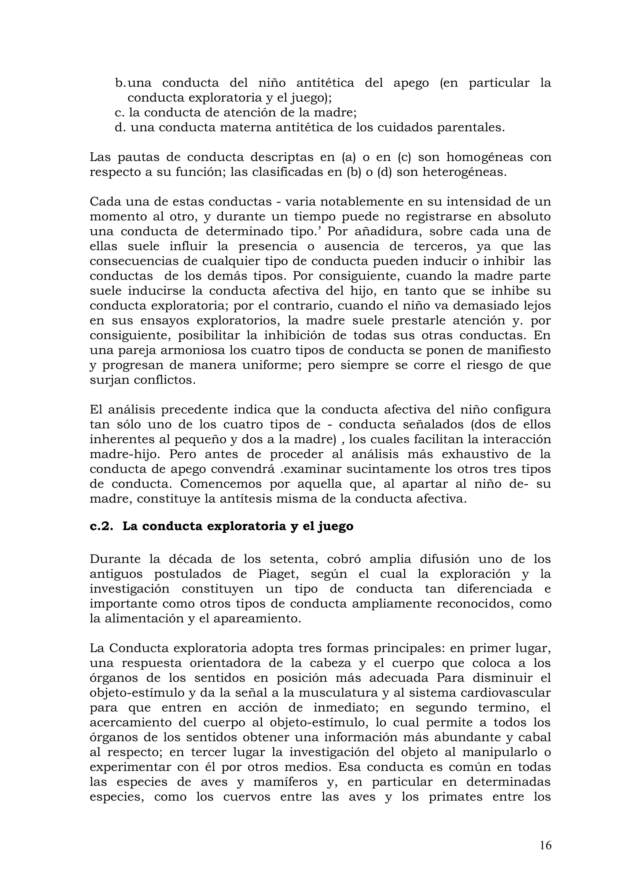b.una conducta del niño antitética del apego (en particular la
conducta exploratoria y el juego);
c. la conducta de atención de la madre;
d. una conducta materna antitética de los cuidados parentales.
Las pautas de conducta descriptas en (a) o en (c) son homogéneas con
respecto a su función; las clasificadas en (b) o (d) son heterogéneas.
Cada una de estas conductas - varia notablemente en su intensidad de un
momento al otro, y durante un tiempo puede no registrarse en absoluto
una conducta de determinado tipo.’ Por añadidura, sobre cada una de
ellas suele influir la presencia o ausencia de terceros, ya que las
consecuencias de cualquier tipo de conducta pueden inducir o inhibir las
conductas de los demás tipos. Por consiguiente, cuando la madre parte
suele inducirse la conducta afectiva del hijo, en tanto que se inhibe su
conducta exploratoria; por el contrario, cuando el niño va demasiado lejos
en sus ensayos exploratorios, la madre suele prestarle atención y. por
consiguiente, posibilitar la inhibición de todas sus otras conductas. En
una pareja armoniosa los cuatro tipos de conducta se ponen de manifiesto
y progresan de manera uniforme; pero siempre se corre el riesgo de que
surjan conflictos.
El análisis precedente indica que la conducta afectiva del niño configura
tan sólo uno de los cuatro tipos de - conducta señalados (dos de ellos
inherentes al pequeño y dos a la madre) , los cuales facilitan la interacción
madre-hijo. Pero antes de proceder al análisis más exhaustivo de la
conducta de apego convendrá .examinar sucintamente los otros tres tipos
de conducta. Comencemos por aquella que, al apartar al niño de- su
madre, constituye la antítesis misma de la conducta afectiva.
c.2. La conducta exploratoria y el juego
Durante la década de los setenta, cobró amplia difusión uno de los
antiguos postulados de Piaget, según el cual la exploración y la
investigación constituyen un tipo de conducta tan diferenciada e
importante como otros tipos de conducta ampliamente reconocidos, como
la alimentación y el apareamiento.
La Conducta exploratoria adopta tres formas principales: en primer lugar,
una respuesta orientadora de la cabeza y el cuerpo que coloca a los
órganos de los sentidos en posición más adecuada Para disminuir el
objeto-estímulo y da la señal a la musculatura y al sistema cardiovascular
para que entren en acción de inmediato; en segundo termino, el
acercamiento del cuerpo al objeto-estímulo, lo cual permite a todos los
órganos de los sentidos obtener una información más abundante y cabal
al respecto; en tercer lugar la investigación del objeto al manipularlo o
experimentar con él por otros medios. Esa conducta es común en todas
las especies de aves y mamíferos y, en particular en determinadas
especies, como los cuervos entre las aves y los primates entre los
16
 