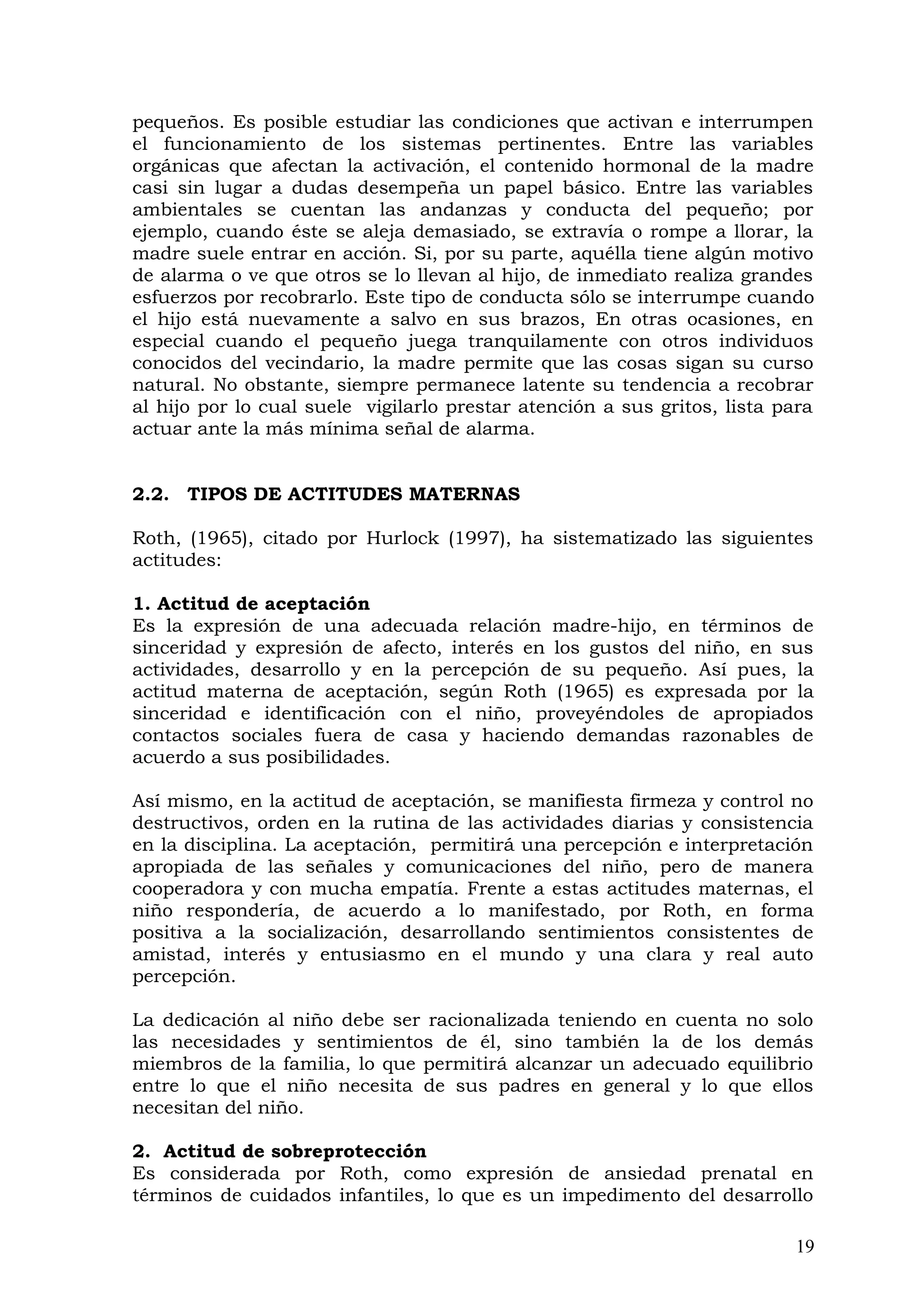 pequeños. Es posible estudiar las condiciones que activan e interrumpen
el funcionamiento de los sistemas pertinentes. Entre las variables
orgánicas que afectan la activación, el contenido hormonal de la madre
casi sin lugar a dudas desempeña un papel básico. Entre las variables
ambientales se cuentan las andanzas y conducta del pequeño; por
ejemplo, cuando éste se aleja demasiado, se extravía o rompe a llorar, la
madre suele entrar en acción. Si, por su parte, aquélla tiene algún motivo
de alarma o ve que otros se lo llevan al hijo, de inmediato realiza grandes
esfuerzos por recobrarlo. Este tipo de conducta sólo se interrumpe cuando
el hijo está nuevamente a salvo en sus brazos, En otras ocasiones, en
especial cuando el pequeño juega tranquilamente con otros individuos
conocidos del vecindario, la madre permite que las cosas sigan su curso
natural. No obstante, siempre permanece latente su tendencia a recobrar
al hijo por lo cual suele vigilarlo prestar atención a sus gritos, lista para
actuar ante la más mínima señal de alarma.
2.2. TIPOS DE ACTITUDES MATERNAS
Roth, (1965), citado por Hurlock (1997), ha sistematizado las siguientes
actitudes:
1. Actitud de aceptación
Es la expresión de una adecuada relación madre-hijo, en términos de
sinceridad y expresión de afecto, interés en los gustos del niño, en sus
actividades, desarrollo y en la percepción de su pequeño. Así pues, la
actitud materna de aceptación, según Roth (1965) es expresada por la
sinceridad e identificación con el niño, proveyéndoles de apropiados
contactos sociales fuera de casa y haciendo demandas razonables de
acuerdo a sus posibilidades.
Así mismo, en la actitud de aceptación, se manifiesta firmeza y control no
destructivos, orden en la rutina de las actividades diarias y consistencia
en la disciplina. La aceptación, permitirá una percepción e interpretación
apropiada de las señales y comunicaciones del niño, pero de manera
cooperadora y con mucha empatía. Frente a estas actitudes maternas, el
niño respondería, de acuerdo a lo manifestado, por Roth, en forma
positiva a la socialización, desarrollando sentimientos consistentes de
amistad, interés y entusiasmo en el mundo y una clara y real auto
percepción.
La dedicación al niño debe ser racionalizada teniendo en cuenta no solo
las necesidades y sentimientos de él, sino también la de los demás
miembros de la familia, lo que permitirá alcanzar un adecuado equilibrio
entre lo que el niño necesita de sus padres en general y lo que ellos
necesitan del niño.
2. Actitud de sobreprotección
Es considerada por Roth, como expresión de ansiedad prenatal en
términos de cuidados infantiles, lo que es un impedimento del desarrollo
19
 