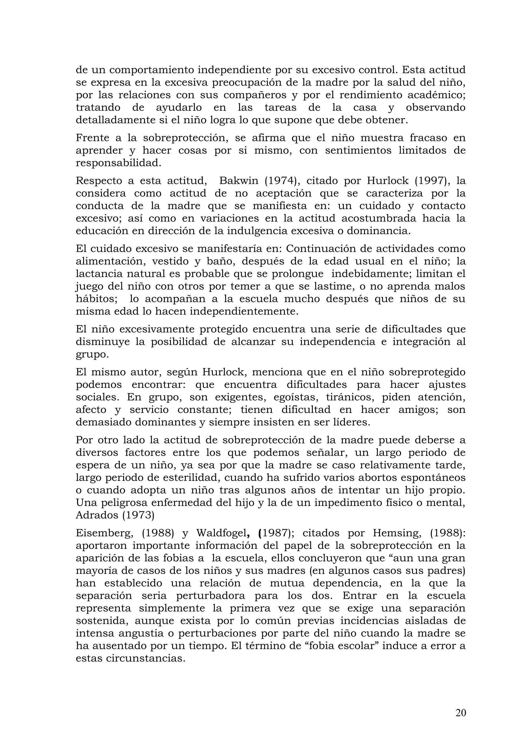de un comportamiento independiente por su excesivo control. Esta actitud
se expresa en la excesiva preocupación de la madre por la salud del niño,
por las relaciones con sus compañeros y por el rendimiento académico;
tratando de ayudarlo en las tareas de la casa y observando
detalladamente si el niño logra lo que supone que debe obtener.
Frente a la sobreprotección, se afirma que el niño muestra fracaso en
aprender y hacer cosas por si mismo, con sentimientos limitados de
responsabilidad.
Respecto a esta actitud, Bakwin (1974), citado por Hurlock (1997), la
considera como actitud de no aceptación que se caracteriza por la
conducta de la madre que se manifiesta en: un cuidado y contacto
excesivo; así como en variaciones en la actitud acostumbrada hacia la
educación en dirección de la indulgencia excesiva o dominancia.
El cuidado excesivo se manifestaría en: Continuación de actividades como
alimentación, vestido y baño, después de la edad usual en el niño; la
lactancia natural es probable que se prolongue indebidamente; limitan el
juego del niño con otros por temer a que se lastime, o no aprenda malos
hábitos; lo acompañan a la escuela mucho después que niños de su
misma edad lo hacen independientemente.
El niño excesivamente protegido encuentra una serie de dificultades que
disminuye la posibilidad de alcanzar su independencia e integración al
grupo.
El mismo autor, según Hurlock, menciona que en el niño sobreprotegido
podemos encontrar: que encuentra dificultades para hacer ajustes
sociales. En grupo, son exigentes, egoístas, tiránicos, piden atención,
afecto y servicio constante; tienen dificultad en hacer amigos; son
demasiado dominantes y siempre insisten en ser líderes.
Por otro lado la actitud de sobreprotección de la madre puede deberse a
diversos factores entre los que podemos señalar, un largo periodo de
espera de un niño, ya sea por que la madre se caso relativamente tarde,
largo periodo de esterilidad, cuando ha sufrido varios abortos espontáneos
o cuando adopta un niño tras algunos años de intentar un hijo propio.
Una peligrosa enfermedad del hijo y la de un impedimento físico o mental,
Adrados (1973)
Eisemberg, (1988) y Waldfogel, (1987); citados por Hemsing, (1988):
aportaron importante información del papel de la sobreprotección en la
aparición de las fobias a la escuela, ellos concluyeron que “aun una gran
mayoría de casos de los niños y sus madres (en algunos casos sus padres)
han establecido una relación de mutua dependencia, en la que la
separación seria perturbadora para los dos. Entrar en la escuela
representa simplemente la primera vez que se exige una separación
sostenida, aunque exista por lo común previas incidencias aisladas de
intensa angustia o perturbaciones por parte del niño cuando la madre se
ha ausentado por un tiempo. El término de “fobia escolar” induce a error a
estas circunstancias.
20
 