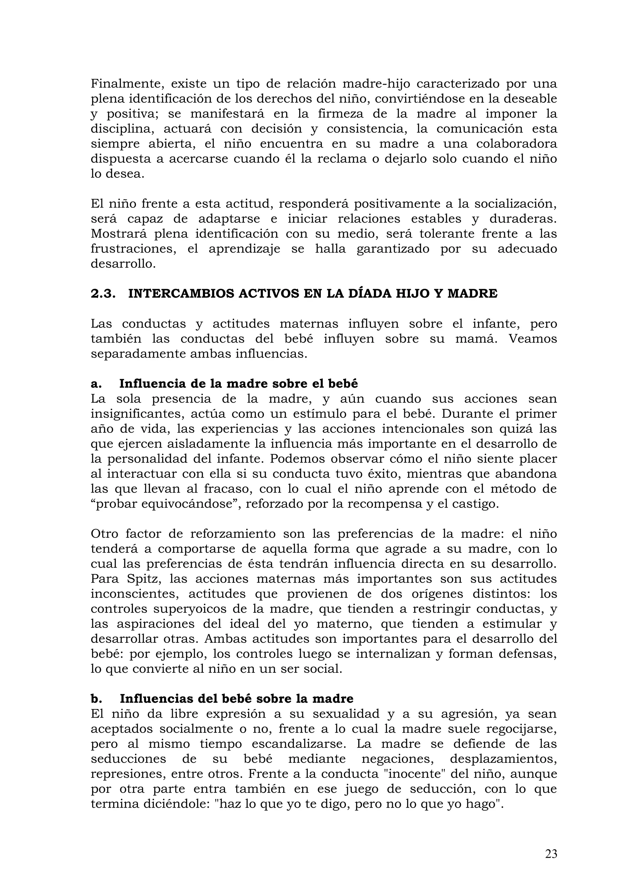 Finalmente, existe un tipo de relación madre-hijo caracterizado por una
plena identificación de los derechos del niño, convirtiéndose en la deseable
y positiva; se manifestará en la firmeza de la madre al imponer la
disciplina, actuará con decisión y consistencia, la comunicación esta
siempre abierta, el niño encuentra en su madre a una colaboradora
dispuesta a acercarse cuando él la reclama o dejarlo solo cuando el niño
lo desea.
El niño frente a esta actitud, responderá positivamente a la socialización,
será capaz de adaptarse e iniciar relaciones estables y duraderas.
Mostrará plena identificación con su medio, será tolerante frente a las
frustraciones, el aprendizaje se halla garantizado por su adecuado
desarrollo.
2.3. INTERCAMBIOS ACTIVOS EN LA DÍADA HIJO Y MADRE
Las conductas y actitudes maternas influyen sobre el infante, pero
también las conductas del bebé influyen sobre su mamá. Veamos
separadamente ambas influencias.
a. Influencia de la madre sobre el bebé
La sola presencia de la madre, y aún cuando sus acciones sean
insignificantes, actúa como un estímulo para el bebé. Durante el primer
año de vida, las experiencias y las acciones intencionales son quizá las
que ejercen aisladamente la influencia más importante en el desarrollo de
la personalidad del infante. Podemos observar cómo el niño siente placer
al interactuar con ella si su conducta tuvo éxito, mientras que abandona
las que llevan al fracaso, con lo cual el niño aprende con el método de
“probar equivocándose”, reforzado por la recompensa y el castigo.
Otro factor de reforzamiento son las preferencias de la madre: el niño
tenderá a comportarse de aquella forma que agrade a su madre, con lo
cual las preferencias de ésta tendrán influencia directa en su desarrollo.
Para Spitz, las acciones maternas más importantes son sus actitudes
inconscientes, actitudes que provienen de dos orígenes distintos: los
controles superyoicos de la madre, que tienden a restringir conductas, y
las aspiraciones del ideal del yo materno, que tienden a estimular y
desarrollar otras. Ambas actitudes son importantes para el desarrollo del
bebé: por ejemplo, los controles luego se internalizan y forman defensas,
lo que convierte al niño en un ser social.
b. Influencias del bebé sobre la madre
El niño da libre expresión a su sexualidad y a su agresión, ya sean
aceptados socialmente o no, frente a lo cual la madre suele regocijarse,
pero al mismo tiempo escandalizarse. La madre se defiende de las
seducciones de su bebé mediante negaciones, desplazamientos,
represiones, entre otros. Frente a la conducta "inocente" del niño, aunque
por otra parte entra también en ese juego de seducción, con lo que
termina diciéndole: "haz lo que yo te digo, pero no lo que yo hago".
23
 