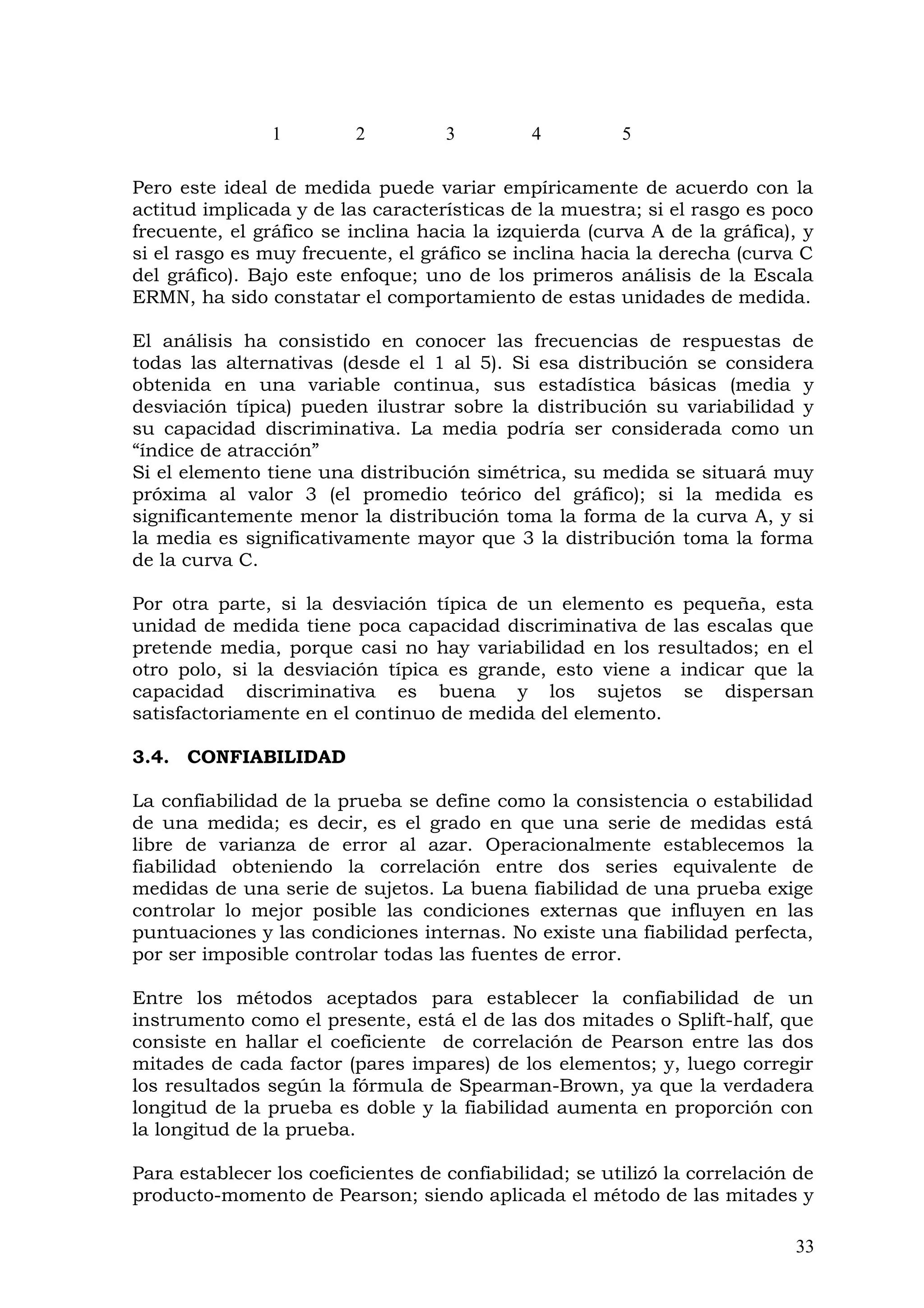 Pero este ideal de medida puede variar empíricamente de acuerdo con la
actitud implicada y de las características de la muestra; si el rasgo es poco
frecuente, el gráfico se inclina hacia la izquierda (curva A de la gráfica), y
si el rasgo es muy frecuente, el gráfico se inclina hacia la derecha (curva C
del gráfico). Bajo este enfoque; uno de los primeros análisis de la Escala
ERMN, ha sido constatar el comportamiento de estas unidades de medida.
El análisis ha consistido en conocer las frecuencias de respuestas de
todas las alternativas (desde el 1 al 5). Si esa distribución se considera
obtenida en una variable continua, sus estadística básicas (media y
desviación típica) pueden ilustrar sobre la distribución su variabilidad y
su capacidad discriminativa. La media podría ser considerada como un
“índice de atracción”
Si el elemento tiene una distribución simétrica, su medida se situará muy
próxima al valor 3 (el promedio teórico del gráfico); si la medida es
significantemente menor la distribución toma la forma de la curva A, y si
la media es significativamente mayor que 3 la distribución toma la forma
de la curva C.
Por otra parte, si la desviación típica de un elemento es pequeña, esta
unidad de medida tiene poca capacidad discriminativa de las escalas que
pretende media, porque casi no hay variabilidad en los resultados; en el
otro polo, si la desviación típica es grande, esto viene a indicar que la
capacidad discriminativa es buena y los sujetos se dispersan
satisfactoriamente en el continuo de medida del elemento.
3.4. CONFIABILIDAD
La confiabilidad de la prueba se define como la consistencia o estabilidad
de una medida; es decir, es el grado en que una serie de medidas está
libre de varianza de error al azar. Operacionalmente establecemos la
fiabilidad obteniendo la correlación entre dos series equivalente de
medidas de una serie de sujetos. La buena fiabilidad de una prueba exige
controlar lo mejor posible las condiciones externas que influyen en las
puntuaciones y las condiciones internas. No existe una fiabilidad perfecta,
por ser imposible controlar todas las fuentes de error.
Entre los métodos aceptados para establecer la confiabilidad de un
instrumento como el presente, está el de las dos mitades o Splift-half, que
consiste en hallar el coeficiente de correlación de Pearson entre las dos
mitades de cada factor (pares impares) de los elementos; y, luego corregir
los resultados según la fórmula de Spearman-Brown, ya que la verdadera
longitud de la prueba es doble y la fiabilidad aumenta en proporción con
la longitud de la prueba.
Para establecer los coeficientes de confiabilidad; se utilizó la correlación de
producto-momento de Pearson; siendo aplicada el método de las mitades y
33
1 2 3 4 5
 