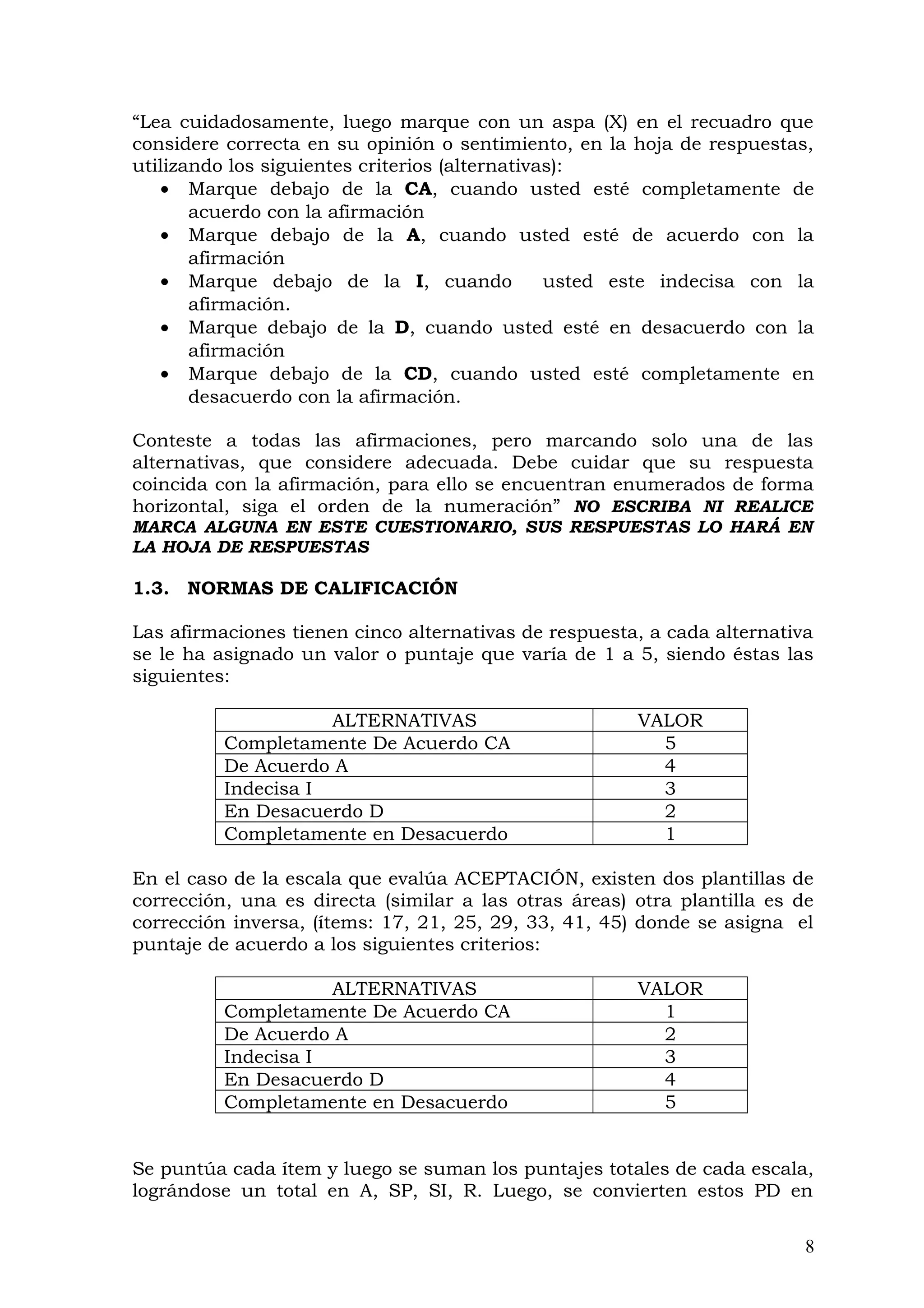“Lea cuidadosamente, luego marque con un aspa (X) en el recuadro que
considere correcta en su opinión o sentimiento, en la hoja de respuestas,
utilizando los siguientes criterios (alternativas):
• Marque debajo de la CA, cuando usted esté completamente de
acuerdo con la afirmación
• Marque debajo de la A, cuando usted esté de acuerdo con la
afirmación
• Marque debajo de la I, cuando usted este indecisa con la
afirmación.
• Marque debajo de la D, cuando usted esté en desacuerdo con la
afirmación
• Marque debajo de la CD, cuando usted esté completamente en
desacuerdo con la afirmación.
Conteste a todas las afirmaciones, pero marcando solo una de las
alternativas, que considere adecuada. Debe cuidar que su respuesta
coincida con la afirmación, para ello se encuentran enumerados de forma
horizontal, siga el orden de la numeración” NO ESCRIBA NI REALICE
MARCA ALGUNA EN ESTE CUESTIONARIO, SUS RESPUESTAS LO HARÁ EN
LA HOJA DE RESPUESTAS
1.3. NORMAS DE CALIFICACIÓN
Las afirmaciones tienen cinco alternativas de respuesta, a cada alternativa
se le ha asignado un valor o puntaje que varía de 1 a 5, siendo éstas las
siguientes:
ALTERNATIVAS VALOR
Completamente De Acuerdo CA 5
De Acuerdo A 4
Indecisa I 3
En Desacuerdo D 2
Completamente en Desacuerdo 1
En el caso de la escala que evalúa ACEPTACIÓN, existen dos plantillas de
corrección, una es directa (similar a las otras áreas) otra plantilla es de
corrección inversa, (ítems: 17, 21, 25, 29, 33, 41, 45) donde se asigna el
puntaje de acuerdo a los siguientes criterios:
ALTERNATIVAS VALOR
Completamente De Acuerdo CA 1
De Acuerdo A 2
Indecisa I 3
En Desacuerdo D 4
Completamente en Desacuerdo 5
Se puntúa cada ítem y luego se suman los puntajes totales de cada escala,
lográndose un total en A, SP, SI, R. Luego, se convierten estos PD en
8
 