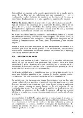 Esta actitud se expresa en la excesiva preocupación de la madre por la
salud de su hijo, por las relaciones con sus compañeros y por el
rendimiento escolar, tratando de ayudarlo en las tareas de la casa, y
observando detalladamente si el niño logra lo que supone debe obtener.
Actitud de Aceptación: Es la expresión de una adecuada relación madre-
hijo, en términos de sinceridad en la expresión de afecto, interés en los
gustos del niño, en sus actividades, desarrollo y en la percepción del niño;
proveyéndole de apropiados contactos sociales fuera de casa y haciendo
demandas razonables de acuerdo a su posibilidades.
Así mismo manifiesta firmeza y control no destructivos, orden en la rutina
de actividades diarias y consistencia en la disciplina. Del mismo modo, la
aceptación permitiría una percepción é interpretación apropiada de las
señales y comunicaciones del niño, pero cooperadora y con mucha
empatía.
Frente a estas actitudes maternas, el niño respondería de acuerdo a lo
señalado por Roth, en forma positiva a la socialización, desarrollando
sentimientos consistentes de amistad, interés, entusiasmo en el mundo y
una clara y real auto percepción.
1.6. UTILIDAD DE LA ERMN
La escala que evalúa actitudes maternas en la relación madre-niño,
indaga el tipo de actitud que presentan las mujeres hacia sus hijos
menores de 7 años, de esta manera se contribuye en la exploración y el
diagnóstico de la actitud materna en la crianza del niño, para cuyo efecto,
se carecen de instrumentos en nuestro medio.
Es de gran utilidad para el psicólogo escolar, clínico y profesionales de la
salud que brindan atención a las madres de familia, quienes pueden
encontrar en este instrumento un apoyo en su labor orientadora.
Es sabido que los instrumentos tienen limitaciones; una de las más
claras, es la tendencia que tiene el sujeto de contestar por lo que cree que
debe ser, que por lo que realmente es su forma de ser, pensar y sentir; por
lo que alguna manera se puede falsear en la interpretación de los
resultados que se de. Para controlar en lo posible esa tendencia, se han
distribuido los elementos de la escala de manera tal que no permita
adivinar o inventar una respuesta, como originalmente estaba distribuida
la prueba.
Los resultados de la ERMN, seguro que van a variar, luego de realizar un
programa de orientación y mejoramiento de las actitudes maternas. Como
es de esperarse, a partir de los resultados de una evaluación y arribar a
un diagnóstico, se precisa plantear estrategias de mejoramiento del
sistema de crianza del niño; y allí justamente radica la importancia y
utilidad que tiene la escala.
10
 