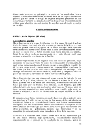 Como todo instrumento psicológico, a partir de los resultados, busca
mejorar la calidad de vida de las personas; ésta, es sin lugar a dudas una
prueba que no tienen el riesgo de originar mayores perjuicios en los
usuarios, por lo tanto los resultados sirven de apoyo al profesional que lo
utiliza, para planificar sus estrategias de abordaje con el sujeto o sujetos
de estudio
CASOS ILUSTRATIVOS
CASO 1: María Eugenia (32 años)
Antecedentes previos
María Eugenia es una mujer de 32 años, con dos niños: Diego de 8 y Jean
Carlo de 3 años, está dedicada a la venta de productos de belleza, en cuya
actividad parece tener éxito y gozar de un buen prestigio. Está separada
formalmente del padre de sus niños hace 2 años aproximadamente, fecha
en que se entera que él había iniciado una nueva relación en España,
luego de un año y medio de permanencia en el país, al cuál viajó para
mejorar la situación económica de la familia.
El esposo viajó cuando María Eugenia tenía dos meses de gestación, cuyo
embarazo no estaba previsto. Al inicio, la comunicación era frecuente, la
cuál se fue extinguiendo con el tiempo en que se consolida la relación de
él, con otra persona. Aún cuando asume las responsabilidad económica de
los niños que les permite tener cierta tranquilidad; sin embargo, ella
alberga sentimientos de rencor rechazo, hostilidad y desprecio hacia el
padre de sus niños; pareciendo no haber elaborado tal ruptura.
María Eugenia vive con sus niños en el tercer piso de la vivienda de sus
padres de 58 y 60 años, además, de una hermana soltera de 30 años de
edad; quienes ven a los niños con frecuencia, especialmente cuando ella
tiene que salir por su trabajo. Nos comenta María Eugenia que está
saliendo hace seis meses con un hombre divorciado de 45 años, pero no
tiene mayores expectativas, para establecer una relación más seria; se
muestra insegura y parece no involucrarse en mayor medida en dicha
relación.
El pequeño Jean Carlo, conoció a su padre hace un año, a raíz del viaje
que éste hizo a Trujillo por un periodo de dos meses, de lo cuál el niño es
consciente. Asiste a un centro Infantil Privado hace 2 años; denotando ser
inteligente, con sus habilidades básicas desarrolladas a excepción de la
esfera afectiva emocional; ya que revela dificultades para relacionarse con
otros pequeños, es peleandero, revelde, algo hiperactivo y en su
capacidad de autovalimiento aún inmaduro; a decir de la maestra.
Al evaluar a la madre de Jean Carlo a través de la ERMN, apreciamos que
es una mujer ansiosa, algo aprehensiva, ocasionalmente impulsiva
especialmente en el manejo de la conducta de su pequeño quien se
11
 
