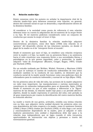 A. Relación madre-hijo:
Existe consenso entre los autores en señalar la importancia vital de la
relación madre-hijo pero debemos enmarcar esta relación, en general,
dentro del contexto social en que se desarrolla y específicamente dentro de
la dinámica familiar.
Al considerar a la sociedad como punto de referencia d esta relación
debemos tener en cuenta la adquisición del rol materno de la mujer frente
a su hijo. El rol materno podemos considerarlo como un conjunto de
conductas que asume la mujer al tener el hijo.
Dentro de la dinámica familiar la relación madre-hijo adquiere
características peculiares, como dice Spitz (1960) esta relación es el
"germen" del desarrollo ulterior de las relaciones sociales, en donde el
papel de la madre es el de "interprete frente al mundo".
Desde el momento que nace el hijo, se establece una relación reciproca
entre la madre y el hijo. La madre con su presencia física y su asistencia
hacia el niño constituye una respuesta frente a sus necesidades físicas y
psicológicas en la que provee seguridad, calor y protección, la madre
adquiere "valor de recompensa" (Mussen, Conger, Kagan, 1987). Citado
por Hurlock (1993).
En un estudio realizado por Webber, Winkel, Peterson y Marrison (1985)
en el que se subraya el cambio de conductas indeseables de tres niños
mediante cambios en la conducta de sus madres, se demostró que la
conducta social de la madre puede funcionar como una poderosa clave de
reforzadores para la conducta indeseable y normal de su hijo (Bijou 1982).
En los primeros años de vida del niño, las acciones de la madre adquieren
un valor muy importante, las manipulaciones y caricias maternales se
constituyen en estímulos indispensables para su desarrollo, Spitz, (1996)
Desde el momento en que el niño empieza a diferenciar a la "figura"
materna de las demás, la relación madre hijo pasa a un periodo afectivo-
objetivo, donde la madre representa el universo del niño; este periodo es
de gran importancia por cuanto la identificación del rostro materno facilita
la evolución afectiva.
La madre a través de sus gestos, actitudes, entabla una intima relación
con su hijo, que adquiere cierta unidad durante los primeros años con
una dependencia del niño respecto a la madre, como lo sostienen Gewirtz
(1960) y Sears (1963) citados por Hurlock (1993); el niño llega a ser social
y emocionalmente dependiente de la madre, pero al adquirir el niño
madurez psicomotora esta unidad y dependencia debe dar paso a la
relación mas independiente que se logra cuando el niño encuentra
oportunidades de interacción con objetos y personas a través del
entrenamiento gradual.
13
 
