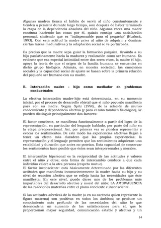 Algunas madres tienen el hábito de servir al niño constantemente y
tienden a persistir durante largo tiempo, aun después de haber terminado
la etapa de la dependencia absoluta del niño. Algunas veces una madre
continua haciendo las cosas por él, quizás consiga una satisfacción
personal, sintiendo que es "indispensable para el pequeño" (Hurlock,
1993). Con esta actitud la madre priva al niño de adquirir y dominar
ciertas tareas madurativas y la adaptación social se ve perturbada.
Es preciso que la madre sepa guiar la formación psíquica, llevando a su
hijo paulatinamente hacia la madurez y realización como ser humano. Es
evidente que esa especial intimidad entre dos seres vivos, la madre él hijo,
apoya la teoría de que el origen de la familia humana se encuentra en
dicho grupo biológico. Además, en nuestra sociedad, las emociones
sociales y la capacidad social de ajuste se basan sobre la primera relación
del pequeño ser humano con su madre.
B. Interacción madre - hijo como mediador en problemas
conductuales
La efectiva interacción madre-hijo está determinada, en su momento
inicial, por el proceso de desarrollo objetal que el niño pequeño manifiesta
para con su madre. Según Spitz (1996), de la relación de mutuo
conocimiento y dependencia afectiva (y para el niño también fisiológico), se
pueden distinguir principalmente dos factores:
El factor conciente, se manifiesta funcionalmente a partir del logro de la
representación, en particular del lenguaje hablado, por parte del niño en
la etapa preoperacional. Así, por primera vez se pueden representar y
evocar los sentimientos. De este modo las experiencias afectivas llegan a
tener un efecto más duradero que las propias experiencias; la
representación y el lenguaje permiten que los sentimientos adquieran una
estabilidad y duración que antes no poseían. Esta capacidad de conservar
los sentimientos hace posible que éstos sean interpersonales y morales.
El intercambio bipersonal es la reciprocidad de las actitudes y valores
entre el niño y otros; esta forma de intercambio conduce a que cada
individuo valore a la otra persona (respeto mutuo).
El factor inconsciente: está básicamente determinado por las diferentes
actitudes que manifiesta inconscientemente la madre hacia su hijo y su
nivel de reacción afectiva que se refleja hacia las necesidades que éste
manifiesta: En este nivel, puede darse uno de los problemas más
importantes del desarrollo afectivo y moral del niño: LA AMBIVALENCIA
de las reacciones maternas entre el plano conciente e inconsciente.
Si las actitudes afectivas de la madre (o en su carencia quien represente la
figura materna) son positivas en todos los ámbitos; se produce un
conocimiento más profundo de las necesidades del niño lo que
desencadena un aumento de las satisfacciones para él, que le
proporcionan mayor seguridad, comunicación estable y afectiva y un
14
 