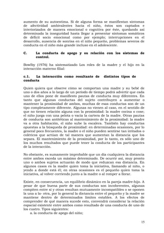 aumento de su autoestima. Si de alguna forma se manifiestan síntomas
de afectividad ambivalentes hacia el niño, éstos son captados e
interiorizados de manera emocional o cognitiva por éste, quedando así
determinada la inseguridad hasta llegar a presentar síntomas somáticos
de déficit socio emocional como por ejemplo; interrupciones en el
desarrollo, ausencia de sonrisa en el niño pequeño, problemas severos de
conducta en el niño más grande incluso en el adolescente.
C. La conducta de apego y su relación con los sistemas de
control.
Bowlby (1976) ha sistematizado Los roles de la madre y el hijo en la
interacción materno filial:
c.1. La interacción como resultante de distintos tipos de
conducta
Quien quiera que observe cómo se comportan una madre y su bebé de
uno o dos años a lo largo de un período de tiempo podrá advertir que cada
uno de ellos pone de manifiesto pautas de conducta muy diferentes. En
tanto que algunas conductas del sujeto contribuyen a aumentar o
mantener la proximidad de ambos, muchas de esas conductas son de un
tipo completamente diferente. Algunas no vienen al caso, en el sentido de
que no tienen relación alguna con la proximidad: la madre cocina o cose;
el niño juega con una pelota o vacía la cartera de la madre. Otras pautas
de conducta son antitéticas al mantenimiento de la proximidad: la madre
va a otra habitación, el niño sube la escalera. También hay conductas
opuestas a la búsqueda de proximidad: en determinadas ocasiones, por lo
general poco frecuentes, la madre o el niño pueden sentirse tan irritados o
coléricos que actúan de tal manera que aumentan la distancia que los
separa. El mantenimiento de la proximidad, por lo tanto, es sólo uno de
los muchos resultados que puede tener la conducta de los participantes
de la interacción.
No obstante, es sumamente improbable que un día cualquiera la distancia
entre ambos exceda un máximo determinado. De ocurrir así, muy pronto
uno o ambos sujetos actuarán de modo que reduzcan esa distancia. En
algunos casos es la madre quien toma la iniciativa, llamando al niño, o
yendo a donde está él; en otras ocasiones es el pequeño quien toma la
iniciativa, al volver corriendo junto a la madre o al romper a llorar.
Existe, en consecuencia, un equilibrio dinámico en la pareja madre-hijo. A
pesar de que buena parte de sus conductas son incoherentes, algunas
compiten entre sí y otras resultan mutuamente incompatibles o se oponen
la una a la- otra, por lo general la distancia entre el pequeño y la madre se
mantiene dentro de determinados límites estables. A los efectos de
comprender de qué manera sucede esto, convendrá considerar la relación
espacial existente entre ambos como resultado de una conducta de uno de
los cuatro. Tipos siguientes:
a. la conducta de apego del niño;
15
 