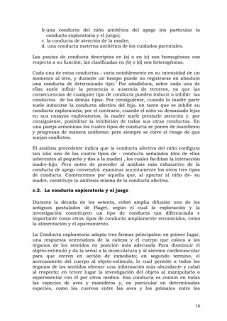 b.una conducta del niño antitética del apego (en particular la
conducta exploratoria y el juego);
c. la conducta de atención de la madre;
d. una conducta materna antitética de los cuidados parentales.
Las pautas de conducta descriptas en (a) o en (c) son homogéneas con
respecto a su función; las clasificadas en (b) o (d) son heterogéneas.
Cada una de estas conductas - varia notablemente en su intensidad de un
momento al otro, y durante un tiempo puede no registrarse en absoluto
una conducta de determinado tipo.’ Por añadidura, sobre cada una de
ellas suele influir la presencia o ausencia de terceros, ya que las
consecuencias de cualquier tipo de conducta pueden inducir o inhibir las
conductas de los demás tipos. Por consiguiente, cuando la madre parte
suele inducirse la conducta afectiva del hijo, en tanto que se inhibe su
conducta exploratoria; por el contrario, cuando el niño va demasiado lejos
en sus ensayos exploratorios, la madre suele prestarle atención y. por
consiguiente, posibilitar la inhibición de todas sus otras conductas. En
una pareja armoniosa los cuatro tipos de conducta se ponen de manifiesto
y progresan de manera uniforme; pero siempre se corre el riesgo de que
surjan conflictos.
El análisis precedente indica que la conducta afectiva del niño configura
tan sólo uno de los cuatro tipos de - conducta señalados (dos de ellos
inherentes al pequeño y dos a la madre) , los cuales facilitan la interacción
madre-hijo. Pero antes de proceder al análisis más exhaustivo de la
conducta de apego convendrá .examinar sucintamente los otros tres tipos
de conducta. Comencemos por aquella que, al apartar al niño de- su
madre, constituye la antítesis misma de la conducta afectiva.
c.2. La conducta exploratoria y el juego
Durante la década de los setenta, cobró amplia difusión uno de los
antiguos postulados de Piaget, según el cual la exploración y la
investigación constituyen un tipo de conducta tan diferenciada e
importante como otros tipos de conducta ampliamente reconocidos, como
la alimentación y el apareamiento.
La Conducta exploratoria adopta tres formas principales: en primer lugar,
una respuesta orientadora de la cabeza y el cuerpo que coloca a los
órganos de los sentidos en posición más adecuada Para disminuir el
objeto-estímulo y da la señal a la musculatura y al sistema cardiovascular
para que entren en acción de inmediato; en segundo termino, el
acercamiento del cuerpo al objeto-estímulo, lo cual permite a todos los
órganos de los sentidos obtener una información más abundante y cabal
al respecto; en tercer lugar la investigación del objeto al manipularlo o
experimentar con él por otros medios. Esa conducta es común en todas
las especies de aves y mamíferos y, en particular en determinadas
especies, como los cuervos entre las aves y los primates entre los
16
 