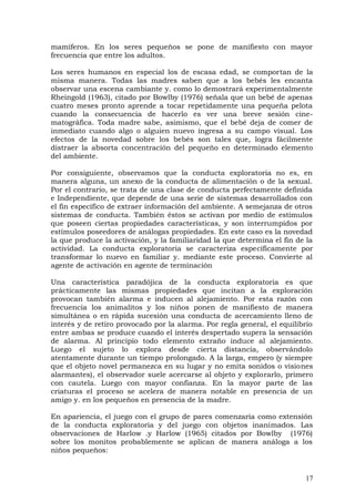 mamíferos. En los seres pequeños se pone de manifiesto con mayor
frecuencia que entre los adultos.
Los seres humanos en especial los de escasa edad, se comportan de la
misma manera. Todas las madres saben que a los bebés les encanta
observar una escena cambiante y. como lo demostrará experimentalmente
Rheingold (1963), citado por Bowlby (1976) señala que un bebé de apenas
cuatro meses pronto aprende a tocar repetidamente una pequeña pelota
cuando la consecuencia de hacerlo es ver una breve sesión cine-
matográfica. Toda madre sabe, asimismo, que el bebé deja de comer de
inmediato cuando algo o alguien nuevo ingresa a su campo visual. Los
efectos de la novedad sobre los bebés son tales que, logra fácilmente
distraer la absorta concentración del pequeño en determinado elemento
del ambiente.
Por consiguiente, observamos que la conducta exploratoria no es, en
manera alguna, un anexo de la conducta de alimentación o de la sexual.
Por el contrario, se trata de una clase de conducta perfectamente definida
e Independiente, que depende de una serie de sistemas desarrollados con
el fin específico de extraer información del ambiente. A semejanza de otros
sistemas de conducta. También éstos se activan por medio de estímulos
que poseen ciertas propiedades características, y son interrumpidos por
estímulos poseedores de análogas propiedades. En este caso es la novedad
la que produce la activación, y la familiaridad la que determina el fin de la
actividad. La conducta exploratoria se caracteriza específicamente por
transformar lo nuevo en familiar y. mediante este proceso. Convierte al
agente de activación en agente de terminación
Una característica paradójica de la conducta exploratoria es que
prácticamente las mismas propiedades que incitan a la exploración
provocan también alarma e inducen al alejamiento. Por esta razón con
frecuencia los animalitos y los niños ponen de manifiesto de manera
simultánea o en rápida sucesión una conducta de acercamiento lleno de
interés y de retiro provocado por la alarma. Por regla general, el equilibrio
entre ambas se produce cuando el interés despertado supera la sensación
de alarma. Al principio todo elemento extraño induce al alejamiento.
Luego el sujeto lo explora desde cierta distancia, observándolo
atentamente durante un tiempo prolongado. A la larga, empero (y siempre
que el objeto novel permanezca en su lugar y no emita sonidos o visiones
alarmantes), el observador suele acercarse al objeto y explorarlo, primero
con cautela. Luego con mayor confianza. En la mayor parte de las
criaturas el proceso se acelera de manera notable en presencia de un
amigo y. en los pequeños en presencia de la madre.
En apariencia, el juego con el grupo de pares comenzaría como extensión
de la conducta exploratoria y del juego con objetos inanimados. Las
observaciones de Harlow .y Harlow (1965) citados por Bowlby (1976)
sobre los monitos probablemente se aplican de manera análoga a los
niños pequeños:
17
 