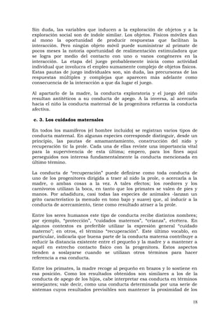 Sin duda, las variables que inducen a la exploración de objetos y a la
exploración social son de índole similar. Los objetos. Físicos móviles dan
al mono la oportunidad de producir respuestas que facilitan la
interacción. Pero ningún objeto móvil puede suministrar al primate de
pocos meses la notoria oportunidad de realimentación estimuladora que
se logra por medio del contacto con uno o vanos congéneres en la
interacción. La etapa del juego probablemente inicia como actividad
individual que involucra el empleo sumamente complejo de objetos físicos.
Estas pautas de juego individuales son, sin duda, las precursoras de las
respuestas múltiples y complejas que aparecen más adelante como
consecuencia de la interacción a que da lugar el juego.
Al apartarlo de la madre, la conducta exploratoria y el juego del niño
resultan antitéticos a su conducta de apego. A la inversa, al acercarla
hacia el niño la conducta maternal de la progenitora refuerza la conducta
afectiva.
c. 3. Los cuidados maternales
En todos los mamíferos (el hombre incluido) se registran varios tipos de
conducta maternal. En algunas especies corresponde distinguir, desde un
principio, las pautas de amamantamiento, construcción del nido y
recuperación tic la prole. Cada una de ellas reviste una importancia vital
para la supervivencia de esta última; empero, para los fines aquí
perseguidos nos interesa fundamentalmente la conducta mencionada en
último término.
La conducta de “recuperación” puede definirse como toda conducta de
uno de los progenitores dirigida a traer al nido la prole, o acercarla a la
madre, o ambas cosas a la vez. A tales efectos; los roedores y los
carnívoros utilizan la boca, en tanto que los primates se valen de pies y
manos. Por añadidura, casi todas las especies de animales -lanzan un
grito característico (a menudo en tono bajo y suave) que, al inducir a la
conducta de acercamiento, tiene como resultado atraer a la prole.
Entre los seres humanos este tipo de conducta recibe distintos nombres;
por ejemplo, “protección”, “cuidados maternos”, “crianza”, etcétera. En
algunos contextos es preferible utilizar la expresión general “cuidado
materno”; en otros, el término “recuperación”. Este último vocablo, en
particular, indicarla que buena parte de la conducta materna contribuye a
reducir la distancia existente entre el pequeño y la madre y a mantener a
aquél en estrecho contacto físico con la progenitora. Estos aspectos
tienden a soslayarse cuando se utilizan otros términos para hacer
referencia a esa conducta.
Entre los primates, la madre recoge al pequeño en brazos y lo sostiene en
esa posición. Como los resultados obtenidos son similares a los de la
conducta de apego de los hijos, cabe interpretar esa conducta en términos
semejantes; vale decir, como una conducta determinada por una serie de
sistemas cuyos resultados previsibles son mantener la proximidad de los
18
 