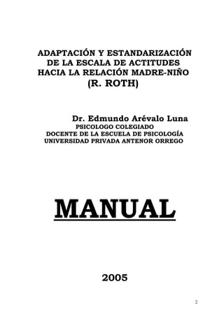 ADAPTACIÓN Y ESTANDARIZACIÓN
DE LA ESCALA DE ACTITUDES
HACIA LA RELACIÓN MADRE-NIÑO
(R. ROTH)
Dr. Edmundo Arévalo Luna
PSICOLOGO COLEGIADO
DOCENTE DE LA ESCUELA DE PSICOLOGÍA
UNIVERSIDAD PRIVADA ANTENOR ORREGO
MANUAL
2005
2
 