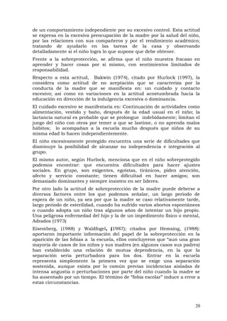 de un comportamiento independiente por su excesivo control. Esta actitud
se expresa en la excesiva preocupación de la madre por la salud del niño,
por las relaciones con sus compañeros y por el rendimiento académico;
tratando de ayudarlo en las tareas de la casa y observando
detalladamente si el niño logra lo que supone que debe obtener.
Frente a la sobreprotección, se afirma que el niño muestra fracaso en
aprender y hacer cosas por si mismo, con sentimientos limitados de
responsabilidad.
Respecto a esta actitud, Bakwin (1974), citado por Hurlock (1997), la
considera como actitud de no aceptación que se caracteriza por la
conducta de la madre que se manifiesta en: un cuidado y contacto
excesivo; así como en variaciones en la actitud acostumbrada hacia la
educación en dirección de la indulgencia excesiva o dominancia.
El cuidado excesivo se manifestaría en: Continuación de actividades como
alimentación, vestido y baño, después de la edad usual en el niño; la
lactancia natural es probable que se prolongue indebidamente; limitan el
juego del niño con otros por temer a que se lastime, o no aprenda malos
hábitos; lo acompañan a la escuela mucho después que niños de su
misma edad lo hacen independientemente.
El niño excesivamente protegido encuentra una serie de dificultades que
disminuye la posibilidad de alcanzar su independencia e integración al
grupo.
El mismo autor, según Hurlock, menciona que en el niño sobreprotegido
podemos encontrar: que encuentra dificultades para hacer ajustes
sociales. En grupo, son exigentes, egoístas, tiránicos, piden atención,
afecto y servicio constante; tienen dificultad en hacer amigos; son
demasiado dominantes y siempre insisten en ser líderes.
Por otro lado la actitud de sobreprotección de la madre puede deberse a
diversos factores entre los que podemos señalar, un largo periodo de
espera de un niño, ya sea por que la madre se caso relativamente tarde,
largo periodo de esterilidad, cuando ha sufrido varios abortos espontáneos
o cuando adopta un niño tras algunos años de intentar un hijo propio.
Una peligrosa enfermedad del hijo y la de un impedimento físico o mental,
Adrados (1973)
Eisemberg, (1988) y Waldfogel, (1987); citados por Hemsing, (1988):
aportaron importante información del papel de la sobreprotección en la
aparición de las fobias a la escuela, ellos concluyeron que “aun una gran
mayoría de casos de los niños y sus madres (en algunos casos sus padres)
han establecido una relación de mutua dependencia, en la que la
separación seria perturbadora para los dos. Entrar en la escuela
representa simplemente la primera vez que se exige una separación
sostenida, aunque exista por lo común previas incidencias aisladas de
intensa angustia o perturbaciones por parte del niño cuando la madre se
ha ausentado por un tiempo. El término de “fobia escolar” induce a error a
estas circunstancias.
20
 