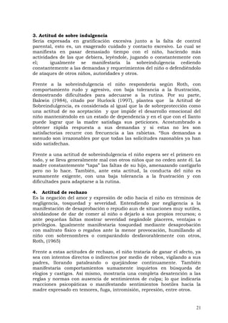 3. Actitud de sobre indulgencia
Seria expresada en gratificación excesiva junto a la falta de control
parental, esto es, un exagerado cuidado y contacto excesivo. Lo cual se
manifiesta en pasar demasiado tiempo con el niño, haciendo más
actividades de las que debiera, leyéndole, jugando o constantemente con
el; igualmente se manifestaría la sobreindulgencia cediendo
constantemente a las demandas y requerimientos del niño o defendiéndolo
de ataques de otros niños, autoridades y otros.
Frente a la sobreindulgencia el niño respondería según Roth, con
comportamiento rudo y agresivo, con baja tolerancia a la frustración,
demostrando dificultades para adecuarse a la rutina. Por su parte,
Bakwin (1984), citado por Hurlock (1997), plantea que la Actitud de
Sobreindulgencia, es considerada al igual que la de sobreprotección como
una actitud de no aceptación y que impide el desarrollo emocional del
niño manteniéndolo en un estado de dependencia y en el que con el llanto
puede lograr que la madre satisfaga sus peticiones. Acostumbrado a
obtener rápida respuesta a sus demandas y si estas no les son
satisfactorias recurre con frecuencia a las rabietas. “Sus demandas a
menudo son irrazonables por que todas las solicitudes razonables ya han
sido satisfechas.
Frente a una actitud de sobreindulgencia el niño espera ser el primero en
todo, y se lleva generalmente mal con otros niños que no ceden ante él. La
madre constantemente “tapa” las faltas de su hijo, amenazando castigarlo
pero no lo hace. También, ante esta actitud, la conducta del niño es
sumamente exigente, con una baja tolerancia a la frustración y con
dificultades para adaptarse a la rutina.
4. Actitud de rechazo
Es la negación del amor y expresión de odio hacia el niño en términos de
negligencia, tosquedad y severidad. Entendiendo por negligencia a la
manifestación de desaprobación o repudio aun de situaciones muy sutiles,
olvidándose de dar de comer al niño o dejarlo a sus propios recursos; o
ante pequeñas faltas mostrar severidad negándole placeres, ventajas o
privilegios. Igualmente manifestaría tosquedad mediante desaprobación
con maltrato físico o regaños ante la menor provocación, humillando al
niño con sobrenombres o comparándolo desfavorablemente con otros,
Roth, (1965)
Frente a estas actitudes de rechazo, el niño trataría de ganar el afecto, ya
sea con intentos directos o indirectos por medio de robos, vigilando a sus
padres, llorando pataleando o quejándose continuamente. También
manifestaría comportamientos sumamente inquietos en búsqueda de
elogios y castigos. Así mismo, mostraría una completa desatención a las
reglas y normas con ausencia de sentimientos de culpa; lo que indicaría
reacciones psicopáticas o manifestando sentimientos hostiles hacia la
madre expresado en temores, fuga, intromisión, represión, entre otros.
21
 