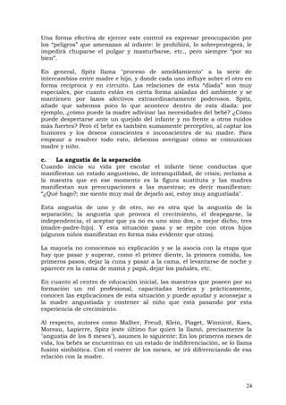 Una forma efectiva de ejercer este control es expresar preocupación por
los “peligros” que amenazan al infante: le prohibirá, lo sobreprotegerá, le
impedirá chuparse el pulgar y masturbarse, etc., pero siempre “por su
bien”.
En general, Spitz llama "proceso de amoldamiento" a la serie de
intercambios entre madre e hijo, y donde cada uno influye sobre el otro en
forma recíproca y en circuito. Las relaciones de esta “díada” son muy
especiales, por cuanto están en cierta forma aisladas del ambiente y se
mantienen por lazos afectivos extraordinariamente poderosos. Spitz,
añade que sabemos poco lo que acontece dentro de esta díada: por
ejemplo, ¿cómo puede la madre adivinar las necesidades del bebé? ¿Cómo
puede despertarse ante un quejido del infante y no frente a otros ruidos
más fuertes? Pero el bebé es también sumamente perceptivo, al captar los
humores y los deseos conscientes e inconscientes de su madre. Para
empezar a resolver todo esto, debemos averiguar cómo se comunican
madre y niño.
c. La angustia de la separación
Cuando inicia su vida pre escolar el infante tiene conductas que
manifiestan un estado angustioso, de intranquilidad, de crisis; reclama a
la maestra que en ese momento es la figura sustituta y las madres
manifiestan sus preocupaciones a las maestras; es decir manifiestan:
“¿Qué hago?; me siento muy mal de dejarlo así, estoy muy angustiada".
Esta angustia de uno y de otro, no es otra que la angustia de la
separación; la angustia que provoca el crecimiento, el despegarse, la
independencia, el aceptar que ya no es uno sino dos, o mejor dicho, tres
(madre-padre-hijo). Y esta situación pasa y se repite con otros hijos
(algunos niños manifiestan en forma más evidente que otros).
La mayoría no conocemos su explicación y se la asocia con la etapa que
hay que pasar y superar, como el primer diente, la primera comida, los
primeros pasos, dejar la cuna y pasar a la cama, el levantarse de noche y
aparecer en la cama de mamá y papá, dejar los pañales, etc.
En cuanto al centro de educación inicial, las maestras que poseen por su
formación un rol profesional, capacitadas teórica y prácticamente,
conocen las explicaciones de esta situación y puede ayudar y aconsejar a
la madre angustiada y contener al niño que está pasando por esta
experiencia de crecimiento.
Al respecto, autores como Malher, Freud, Klein, Piaget, Winnicot, Kaes,
Moreau, Lapierre, Spitz (este último fue quien la llamó, precisamente la
"angustia de los 8 meses"), asumen lo siguiente: En los primeros meses de
vida, los bebés se encuentran en un estado de indiferenciación, se lo llama
fusión simbiótica. Con el correr de los meses, se irá diferenciando de esa
relación con la madre.
24
 