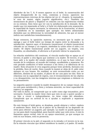 Alrededor de los 7, 8, 9 meses aparece en el bebé, la conservación del
objeto desaparecido de su vista, comienza a evocar, aparecen las
representaciones internas de los objetos (al ver el chupete, la mamadera,
la cara de mamá, algún juguete significativo, etc.). También las
sensaciones de placer y displacer en relación con las experiencias vividas
en su entorno. Esto tiene que ver con la satisfacción de lo deseado. Es la
madre que irá separando al bebé y el bebé irá elaborando esta separación,
la capacidad de espera necesaria, la tolerancia de la frustración, al deseo
no satisfecho en lo inmediato (por ejemplo: los bebés alimentados
dormidos que no diferencian la necesidad de alimento, los que al menor
indicio son satisfechos inmediatamente).
Surge entonces, la oposición materna, es necesario que la madre se
oponga y que el bebé tolere un tiempo de espera entre la demanda y la
satisfacción. Aparece aquí, el fenómeno transicional; el objeto transicional
ubicado en un tiempo y un espacio, simboliza la unión entre el niño y su
madre. El objeto transicional puede ser un juguete, un trapito, una
frazadita, un almohadón, el aferrarse a él permite tolerar la separación.
La relación simbiótica del comienzo, el vínculo madre-hijo se apoya en el
tercero; el padre u otra figura que sostiene a la madre. El tercero, el que
hace salir a la madre del estado simbiótico, es el que la hace volver al
mundo de lo cotidiano, al mundo del trabajo, ayudándola a separarse. En
este período conflictivo el bebé reconoce a los otros y se diferencia de su
madre. Esta situación le crea angustia porque teme perderla, fantasea con
la pérdida, llora de noche, llora cuando la mamá se aleja de él, pide estar
siempre en sus brazos. En realidad, se está reconociendo como un ser
diferente, distinto de su madre, el placer de ser uno para ser dos. Esto se
relaciona con la capacidad de espera, con el reconocimiento de los objetos
y su desaparición, con las imágenes internas que empiezan a elaborar en
su pensamiento.
La angustia aparece cuando la madre desaparece de su campo visual, ella
no está para satisfacerlo y llora y reclama atención, no tiene capacidad de
espera y se angustia.
Por todo lo dicho, se comprende que se sufre como algo traumático, pero
necesario. Cuando la madre tiene claro que esto es así y quiere ayudar a
su hijo a crecer e independizarse, no tiene culpa del abandono.
Comprende que su actitud lo va a ayudar a superarlo y separarse
sanamente.
En este tiempo el bebé gatea, se desplaza, puede alejarse y volver, explora
el ambiente físico. Esto le da el placer de la libertad de no depender de
otros para obtener un juguete, por ejemplo. La madre se puede apoyar en
su voz para darle tranquilidad, para hacerle saber que está cerca. A esto lo
llamamos apoyo verbal, éste es un apoyo emocional, ya que aunque no
está en sus brazos, está en presencia.
El primer vínculo es la piel, el segundo es la mirada y el tercero es la voz.
Es la relación vincular que deben establecer la madre y el padre. El medio
25
 