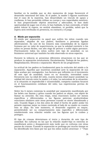 familiar en la medida que se den momentos de juego favorecerá el
desarrollo emocional del niño. Si el padre, la madre o figuras sustitutas
(tal el caso de la maestra), han desarrollado un vínculo de apoyo y
confianza, le han permitido utilizar su cuerpo y sus capacidades motrices,
le han proporcionado objetos atractivos y adecuados, le han dado
oportunidad de jugar con el otro, le han hablado, lo han contenido, el bebé
podrá tolerar la espera, no sentirá abandono, ni perdida, sabrá que la
espera será retribuida en presencia, en contacto y el juego.
d. Miedo por separación
El miedo por separación es aquel que sufren los niños cuando son
separados, alejados de sus padres, familiares o personas ligadas
afectivamente. Es uno de los temores más consolidados de la especie
humana por su valor de supervivencia, ya que la soledad convierte a los
niños en presas fáciles, con alto riego de perecer o sufrir algún percance.
Prácticamente todos los niños sufren este tipo de ansiedad, es un
fenómeno universal que también ha sido observado en otras especies.
Durante la infancia se presentan diferentes situaciones en las que se
produce la separación involuntaria: Escolarización; Trabajo de los padres;
Hospitalización; Divorcio o separación: Muerte de los progenitores
La actitud de los padres es fundamental para la evolución del miedo a la
separación. Aquellos que muestran ansiedad ante la separación de sus
hijos acaban por contagiarles. Los factores que influirán en el incremento
de este tipo de ansiedad, tanto en su duración, intensidad como
frecuencia son: La edad del niño, cuanta menos edad mayor ansiedad; La
calidad del vínculo entre la madre y el niño; La naturaleza de la situación;
si la situación es impredecible e incontrolable, comporta cambios bruscos
en el funcionamiento cotidiano del niño; Las experiencias previas de
separación.
Sobre los 6 meses comienza la ansiedad por separación manifestada por
los bebés con llantos y gritos cuando los padres se alejan, con objeto de
llamar su atención. En esta etapa, estas reacciones suelen ser menos
específicas y diferenciadas a las figuras paternas produciéndose
reacciones similares ante otras personas cuando se siente abandonado y
solo. Cuando llegan a los dos años de edad el hecho de poder andar les
permite expresar mejor su temor corriendo al lado de su madre en cuanto
ésta se aleja. En este momento, el desarrollo cognitivo es mayor,
permitiéndole ser su comportamiento más especifico y diferenciado
estableciendo una relación estable con las figuras que lo cuidan y
protegen.
El tipo de crianza determinara el inicio y duración de este tipo de
ansiedad. En culturas en las que la relación madre-hijo es estrecha se
manifestará antes y desaparecerá más tarde que en culturas con otras
pautas de crianza. Cuando la separación se prolonga por mucho tiempo se
ha identificado tres fases por las que los niños suelen atravesar: 1 ª Fase
26
 