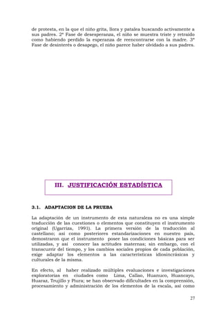 de protesta, en la que el niño grita, llora y patalea buscando activamente a
sus padres. 2ª Fase de desesperanza, el niño se muestra triste y retraído
como habiendo perdido la esperanza de reencontrarse con la madre. 3ª
Fase de desinterés o desapego, el niño parece haber olvidado a sus padres.
3.1. ADAPTACION DE LA PRUEBA
La adaptación de un instrumento de esta naturaleza no es una simple
traducción de las cuestiones o elementos que constituyen el instrumento
original (Ugarriza, 1991). La primera versión de la traducción al
castellano; así como posteriores estandarizaciones en nuestro país,
demostraron que el instrumento posee las condiciones básicas para ser
utilizadas, y así conocer las actitudes maternas; sin embargo, con el
transcurrir del tiempo, y los cambios sociales propios de cada población,
exige adaptar los elementos a las características idiosincrásicas y
culturales de la misma.
En efecto, al haber realizado múltiples evaluaciones e investigaciones
exploratorias en ciudades como Lima, Callao, Huanuco, Huancayo,
Huaraz, Trujillo y Piura; se han observado dificultades en la comprensión,
procesamiento y administración de los elementos de la escala, así como
27
III. JUSTIFICACIÓN ESTADÍSTICA
 
