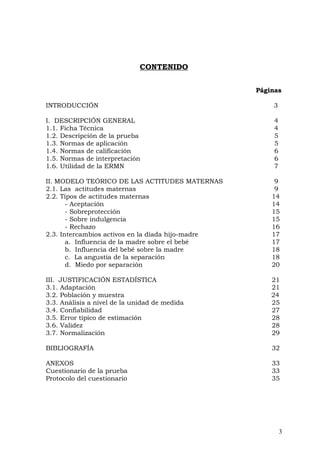CONTENIDO
Páginas
INTRODUCCIÓN 3
I. DESCRIPCIÓN GENERAL 4
1.1. Ficha Técnica 4
1.2. Descripción de la prueba 5
1.3. Normas de aplicación 5
1.4. Normas de calificación 6
1.5. Normas de interpretación 6
1.6. Utilidad de la ERMN 7
II. MODELO TEÓRICO DE LAS ACTITUDES MATERNAS 9
2.1. Las actitudes maternas 9
2.2. Tipos de actitudes maternas 14
- Aceptación 14
- Sobreprotección 15
- Sobre indulgencia 15
- Rechazo 16
2.3. Intercambios activos en la díada hijo-madre 17
a. Influencia de la madre sobre el bebé 17
b. Influencia del bebé sobre la madre 18
c. La angustia de la separación 18
d. Miedo por separación 20
III. JUSTIFICACIÓN ESTADÍSTICA 21
3.1. Adaptación 21
3.2. Población y muestra 24
3.3. Análisis a nivel de la unidad de medida 25
3.4. Confiabilidad 27
3.5. Error típico de estimación 28
3.6. Validez 28
3.7. Normalización 29
BIBLIOGRAFÍA 32
ANEXOS 33
Cuestionario de la prueba 33
Protocolo del cuestionario 35
3
 