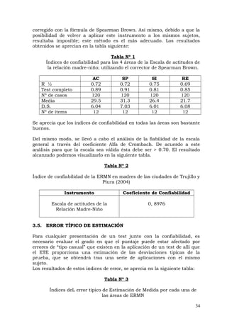 corregido con la fórmula de Spearman Brown. Así mismo, debido a que la
posibilidad de volver a aplicar este instrumento a los mismos sujetos,
resultaba imposible; este método es el más adecuado. Los resultados
obtenidos se aprecian en la tabla siguiente:
Tabla Nº 1
Índices de confiabilidad para las 4 áreas de la Escala de actitudes de
la relación madre-niño; utilizando el corrector de Spearman Brown.
AC SP SI RE
R ½ 0.72 0.72 0.75 0.69
Test completo 0.89 0.91 0.81 0.85
Nº de casos 120 120 120 120
Media 29.5 31.3 26.4 21.7
D.S. 6.04 7.03 6.01 6.08
Nº de ítems 12 12 12 12
Se aprecia que los índices de confiabilidad en todas las áreas son bastante
buenos.
Del mismo modo, se llevó a cabo el análisis de la fiabilidad de la escala
general a través del coeficiente Alfa de Crombach. De acuerdo a este
análisis para que la escala sea válida ésta debe ser > 0.70. El resultado
alcanzado podemos visualizarlo en la siguiente tabla.
Tabla Nº 2
Índice de confiabilidad de la ERMN en madres de las ciudades de Trujillo y
Piura (2004)
Instrumento Coeficiente de Confiabilidad
Escala de actitudes de la
Relación Madre-Niño
0, 8976
3.5. ERROR TÍPICO DE ESTIMACIÓN
Para cualquier presentación de un test junto con la confiabilidad, es
necesario evaluar el grado en que el puntaje puede estar afectado por
errores de “tipo casual” que existen en la aplicación de un test de allí que
el ETE proporciona una estimación de las desviaciones típicas de la
prueba, que se obtendrá tras una serie de aplicaciones con el mismo
sujeto.
Los resultados de estos índices de error, se aprecia en la siguiente tabla:
Tabla Nº 3
Índices deL error típico de Estimación de Medida por cada una de
las áreas de ERMN
34
 